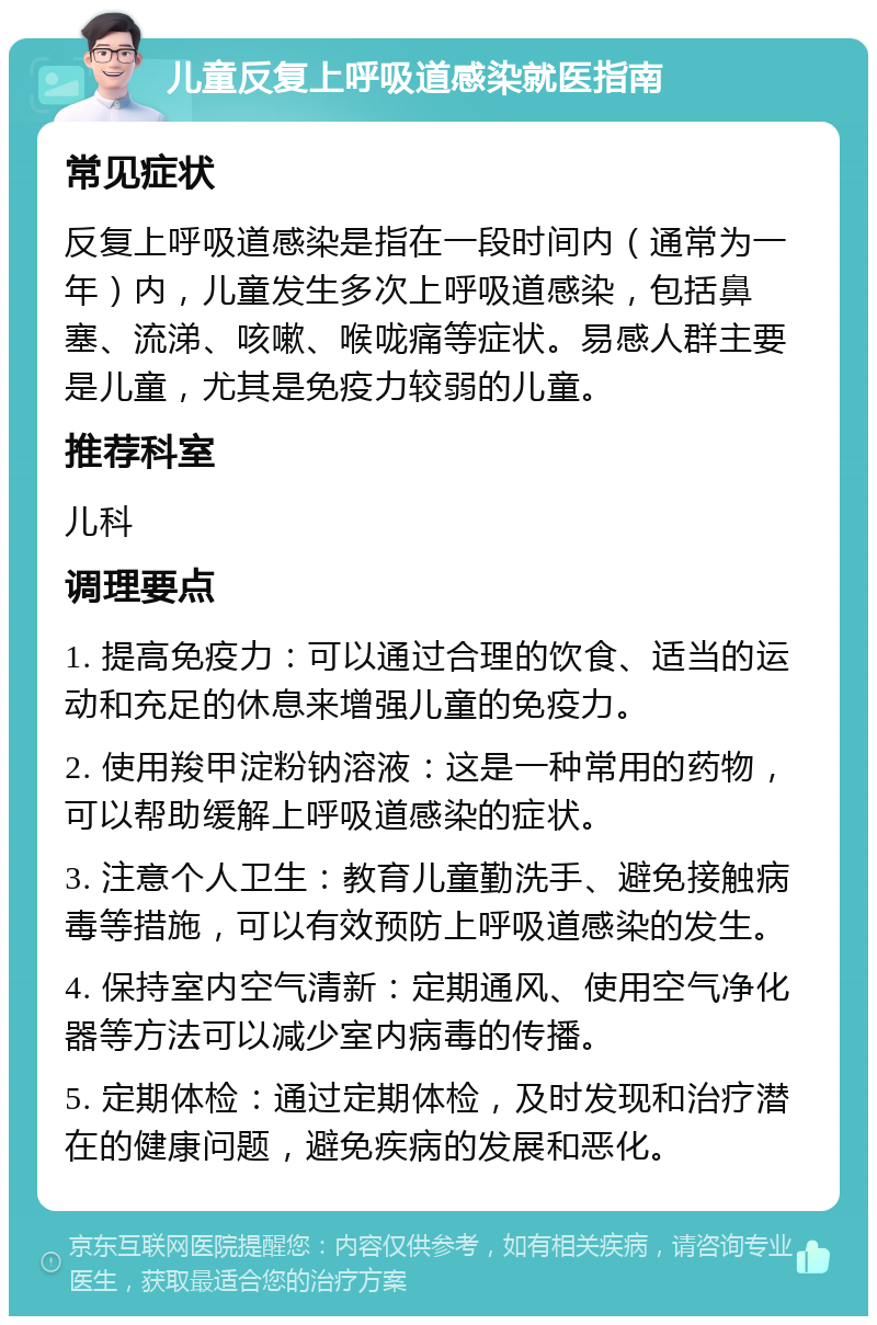 儿童反复上呼吸道感染就医指南 常见症状 反复上呼吸道感染是指在一段时间内（通常为一年）内，儿童发生多次上呼吸道感染，包括鼻塞、流涕、咳嗽、喉咙痛等症状。易感人群主要是儿童，尤其是免疫力较弱的儿童。 推荐科室 儿科 调理要点 1. 提高免疫力：可以通过合理的饮食、适当的运动和充足的休息来增强儿童的免疫力。 2. 使用羧甲淀粉钠溶液：这是一种常用的药物，可以帮助缓解上呼吸道感染的症状。 3. 注意个人卫生：教育儿童勤洗手、避免接触病毒等措施，可以有效预防上呼吸道感染的发生。 4. 保持室内空气清新：定期通风、使用空气净化器等方法可以减少室内病毒的传播。 5. 定期体检：通过定期体检，及时发现和治疗潜在的健康问题，避免疾病的发展和恶化。