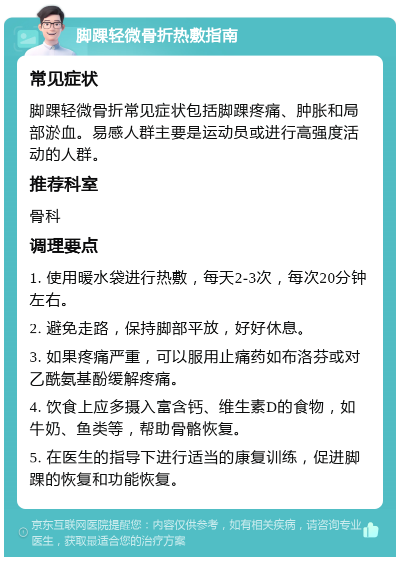 脚踝轻微骨折热敷指南 常见症状 脚踝轻微骨折常见症状包括脚踝疼痛、肿胀和局部淤血。易感人群主要是运动员或进行高强度活动的人群。 推荐科室 骨科 调理要点 1. 使用暖水袋进行热敷，每天2-3次，每次20分钟左右。 2. 避免走路，保持脚部平放，好好休息。 3. 如果疼痛严重，可以服用止痛药如布洛芬或对乙酰氨基酚缓解疼痛。 4. 饮食上应多摄入富含钙、维生素D的食物，如牛奶、鱼类等，帮助骨骼恢复。 5. 在医生的指导下进行适当的康复训练，促进脚踝的恢复和功能恢复。