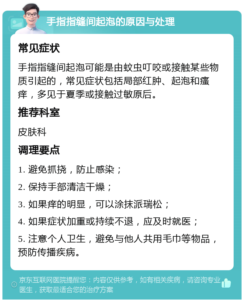 手指指缝间起泡的原因与处理 常见症状 手指指缝间起泡可能是由蚊虫叮咬或接触某些物质引起的，常见症状包括局部红肿、起泡和瘙痒，多见于夏季或接触过敏原后。 推荐科室 皮肤科 调理要点 1. 避免抓挠，防止感染； 2. 保持手部清洁干燥； 3. 如果痒的明显，可以涂抹派瑞松； 4. 如果症状加重或持续不退，应及时就医； 5. 注意个人卫生，避免与他人共用毛巾等物品，预防传播疾病。