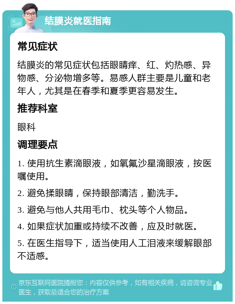 结膜炎就医指南 常见症状 结膜炎的常见症状包括眼睛痒、红、灼热感、异物感、分泌物增多等。易感人群主要是儿童和老年人，尤其是在春季和夏季更容易发生。 推荐科室 眼科 调理要点 1. 使用抗生素滴眼液，如氧氟沙星滴眼液，按医嘱使用。 2. 避免揉眼睛，保持眼部清洁，勤洗手。 3. 避免与他人共用毛巾、枕头等个人物品。 4. 如果症状加重或持续不改善，应及时就医。 5. 在医生指导下，适当使用人工泪液来缓解眼部不适感。