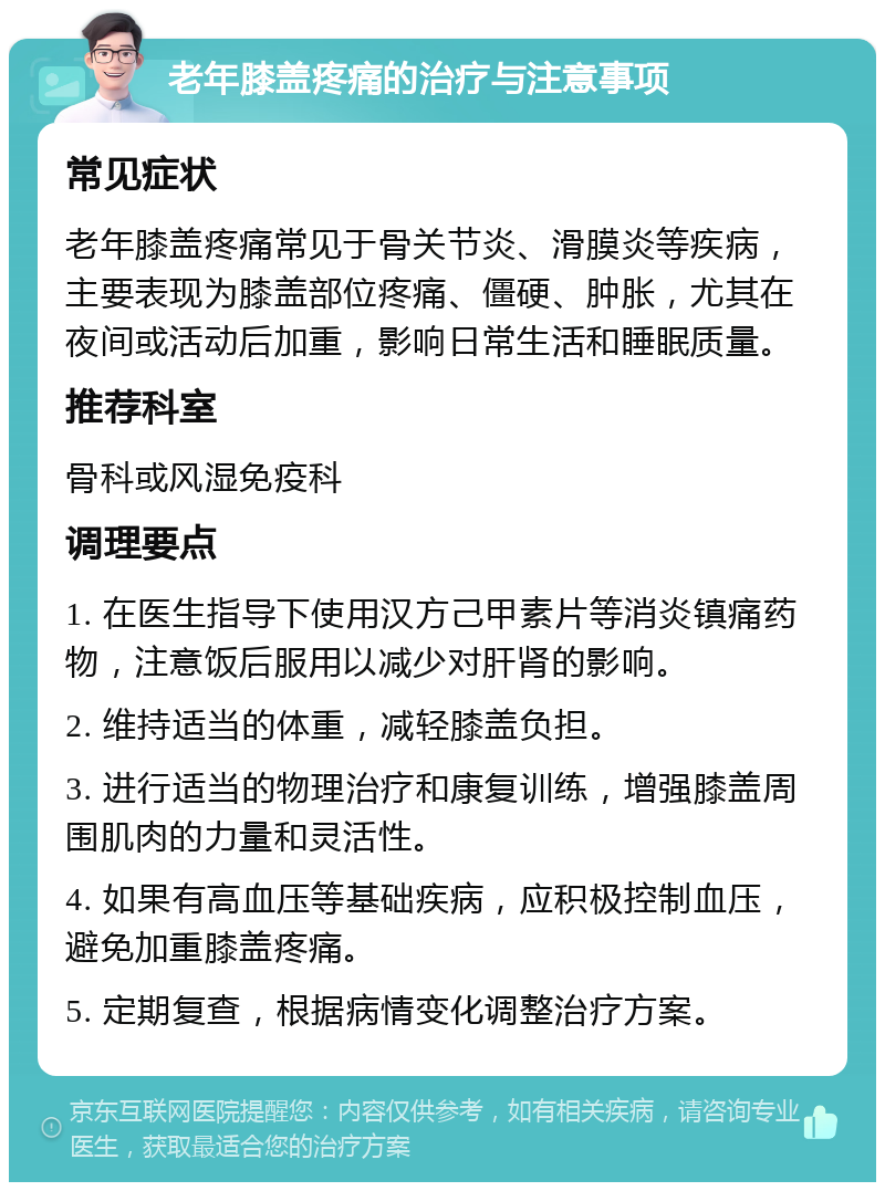 老年膝盖疼痛的治疗与注意事项 常见症状 老年膝盖疼痛常见于骨关节炎、滑膜炎等疾病，主要表现为膝盖部位疼痛、僵硬、肿胀，尤其在夜间或活动后加重，影响日常生活和睡眠质量。 推荐科室 骨科或风湿免疫科 调理要点 1. 在医生指导下使用汉方己甲素片等消炎镇痛药物，注意饭后服用以减少对肝肾的影响。 2. 维持适当的体重，减轻膝盖负担。 3. 进行适当的物理治疗和康复训练，增强膝盖周围肌肉的力量和灵活性。 4. 如果有高血压等基础疾病，应积极控制血压，避免加重膝盖疼痛。 5. 定期复查，根据病情变化调整治疗方案。