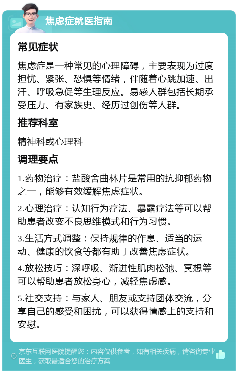 焦虑症就医指南 常见症状 焦虑症是一种常见的心理障碍，主要表现为过度担忧、紧张、恐惧等情绪，伴随着心跳加速、出汗、呼吸急促等生理反应。易感人群包括长期承受压力、有家族史、经历过创伤等人群。 推荐科室 精神科或心理科 调理要点 1.药物治疗：盐酸舍曲林片是常用的抗抑郁药物之一，能够有效缓解焦虑症状。 2.心理治疗：认知行为疗法、暴露疗法等可以帮助患者改变不良思维模式和行为习惯。 3.生活方式调整：保持规律的作息、适当的运动、健康的饮食等都有助于改善焦虑症状。 4.放松技巧：深呼吸、渐进性肌肉松弛、冥想等可以帮助患者放松身心，减轻焦虑感。 5.社交支持：与家人、朋友或支持团体交流，分享自己的感受和困扰，可以获得情感上的支持和安慰。