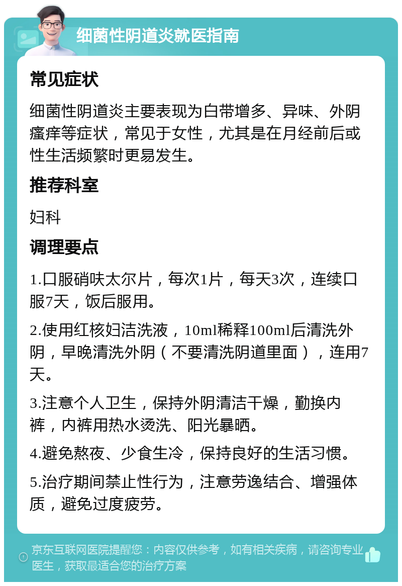 细菌性阴道炎就医指南 常见症状 细菌性阴道炎主要表现为白带增多、异味、外阴瘙痒等症状，常见于女性，尤其是在月经前后或性生活频繁时更易发生。 推荐科室 妇科 调理要点 1.口服硝呋太尔片，每次1片，每天3次，连续口服7天，饭后服用。 2.使用红核妇洁洗液，10ml稀释100ml后清洗外阴，早晚清洗外阴（不要清洗阴道里面），连用7天。 3.注意个人卫生，保持外阴清洁干燥，勤换内裤，内裤用热水烫洗、阳光暴晒。 4.避免熬夜、少食生冷，保持良好的生活习惯。 5.治疗期间禁止性行为，注意劳逸结合、增强体质，避免过度疲劳。