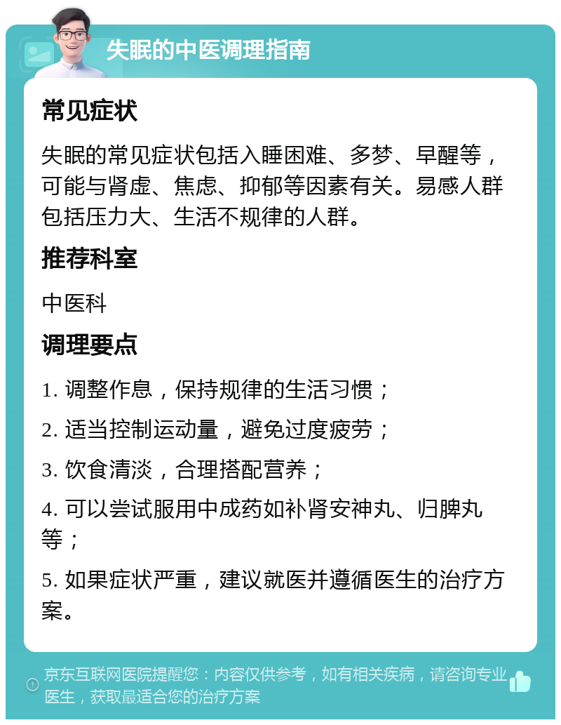 失眠的中医调理指南 常见症状 失眠的常见症状包括入睡困难、多梦、早醒等，可能与肾虚、焦虑、抑郁等因素有关。易感人群包括压力大、生活不规律的人群。 推荐科室 中医科 调理要点 1. 调整作息，保持规律的生活习惯； 2. 适当控制运动量，避免过度疲劳； 3. 饮食清淡，合理搭配营养； 4. 可以尝试服用中成药如补肾安神丸、归脾丸等； 5. 如果症状严重，建议就医并遵循医生的治疗方案。