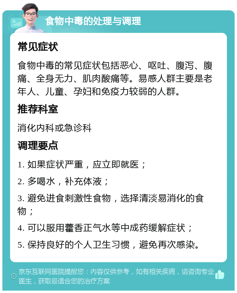 食物中毒的处理与调理 常见症状 食物中毒的常见症状包括恶心、呕吐、腹泻、腹痛、全身无力、肌肉酸痛等。易感人群主要是老年人、儿童、孕妇和免疫力较弱的人群。 推荐科室 消化内科或急诊科 调理要点 1. 如果症状严重，应立即就医； 2. 多喝水，补充体液； 3. 避免进食刺激性食物，选择清淡易消化的食物； 4. 可以服用藿香正气水等中成药缓解症状； 5. 保持良好的个人卫生习惯，避免再次感染。