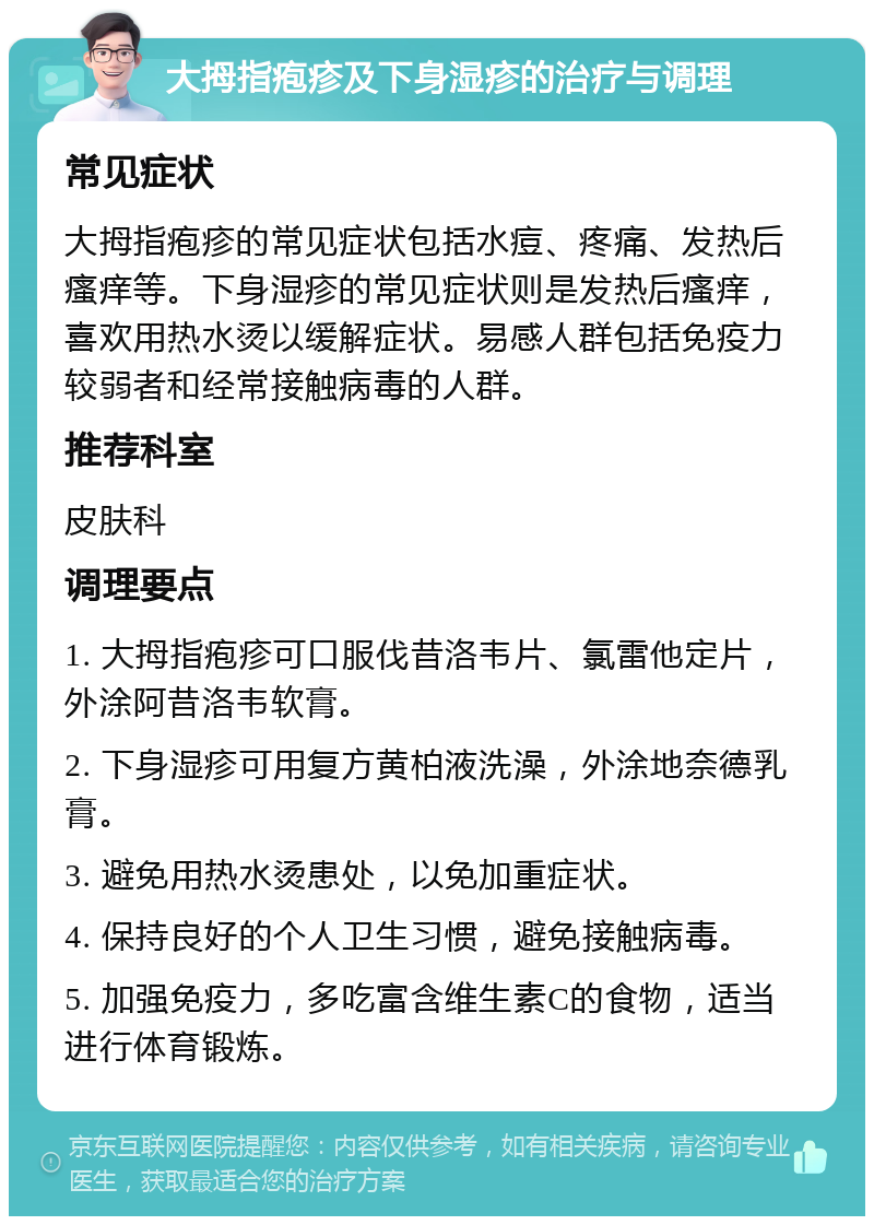 大拇指疱疹及下身湿疹的治疗与调理 常见症状 大拇指疱疹的常见症状包括水痘、疼痛、发热后瘙痒等。下身湿疹的常见症状则是发热后瘙痒，喜欢用热水烫以缓解症状。易感人群包括免疫力较弱者和经常接触病毒的人群。 推荐科室 皮肤科 调理要点 1. 大拇指疱疹可口服伐昔洛韦片、氯雷他定片，外涂阿昔洛韦软膏。 2. 下身湿疹可用复方黄柏液洗澡，外涂地奈德乳膏。 3. 避免用热水烫患处，以免加重症状。 4. 保持良好的个人卫生习惯，避免接触病毒。 5. 加强免疫力，多吃富含维生素C的食物，适当进行体育锻炼。