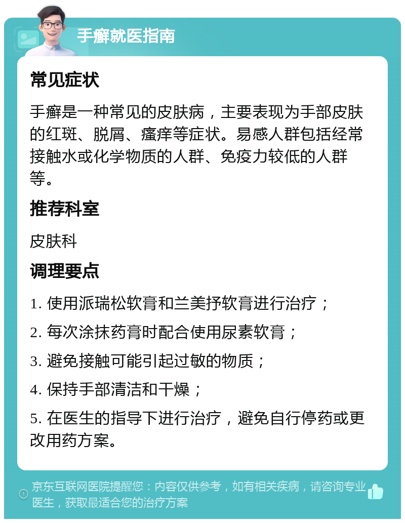 手癣就医指南 常见症状 手癣是一种常见的皮肤病，主要表现为手部皮肤的红斑、脱屑、瘙痒等症状。易感人群包括经常接触水或化学物质的人群、免疫力较低的人群等。 推荐科室 皮肤科 调理要点 1. 使用派瑞松软膏和兰美抒软膏进行治疗； 2. 每次涂抹药膏时配合使用尿素软膏； 3. 避免接触可能引起过敏的物质； 4. 保持手部清洁和干燥； 5. 在医生的指导下进行治疗，避免自行停药或更改用药方案。