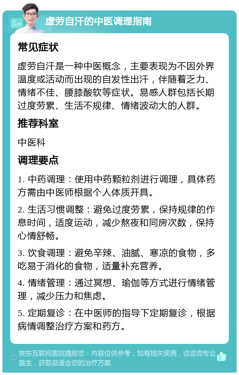 虚劳自汗的中医调理指南 常见症状 虚劳自汗是一种中医概念，主要表现为不因外界温度或活动而出现的自发性出汗，伴随着乏力、情绪不佳、腰膝酸软等症状。易感人群包括长期过度劳累、生活不规律、情绪波动大的人群。 推荐科室 中医科 调理要点 1. 中药调理：使用中药颗粒剂进行调理，具体药方需由中医师根据个人体质开具。 2. 生活习惯调整：避免过度劳累，保持规律的作息时间，适度运动，减少熬夜和同房次数，保持心情舒畅。 3. 饮食调理：避免辛辣、油腻、寒凉的食物，多吃易于消化的食物，适量补充营养。 4. 情绪管理：通过冥想、瑜伽等方式进行情绪管理，减少压力和焦虑。 5. 定期复诊：在中医师的指导下定期复诊，根据病情调整治疗方案和药方。