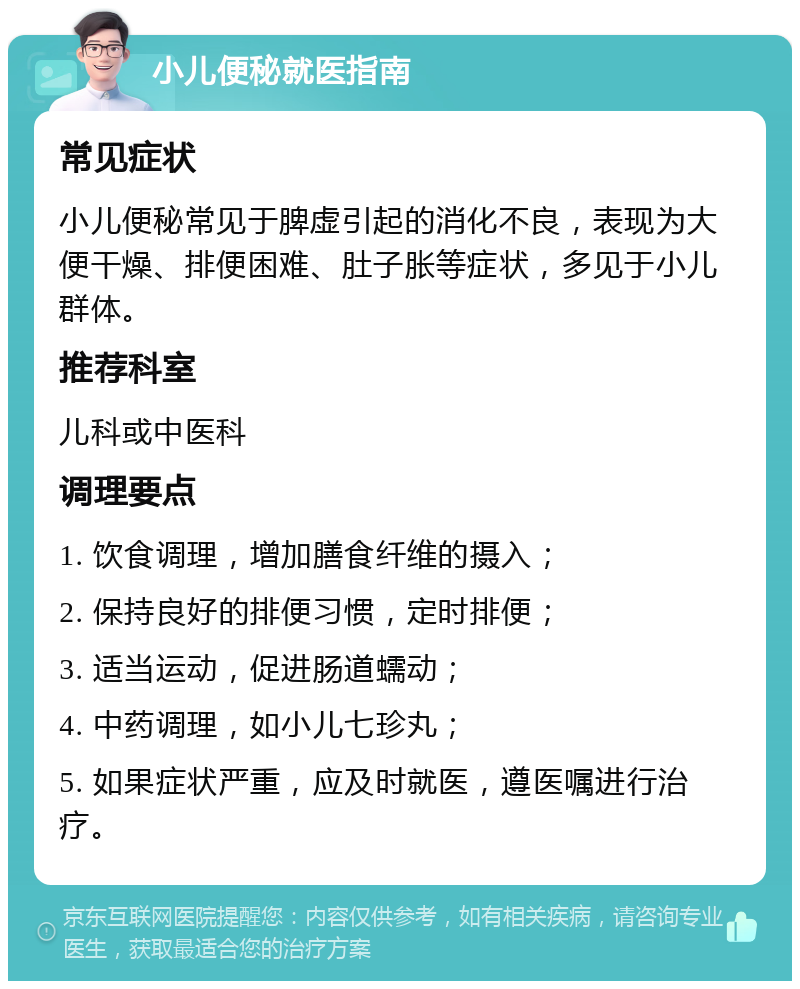 小儿便秘就医指南 常见症状 小儿便秘常见于脾虚引起的消化不良，表现为大便干燥、排便困难、肚子胀等症状，多见于小儿群体。 推荐科室 儿科或中医科 调理要点 1. 饮食调理，增加膳食纤维的摄入； 2. 保持良好的排便习惯，定时排便； 3. 适当运动，促进肠道蠕动； 4. 中药调理，如小儿七珍丸； 5. 如果症状严重，应及时就医，遵医嘱进行治疗。