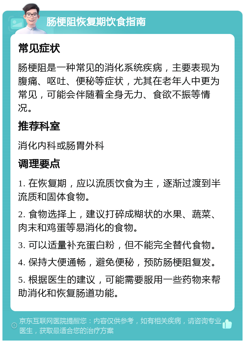 肠梗阻恢复期饮食指南 常见症状 肠梗阻是一种常见的消化系统疾病，主要表现为腹痛、呕吐、便秘等症状，尤其在老年人中更为常见，可能会伴随着全身无力、食欲不振等情况。 推荐科室 消化内科或肠胃外科 调理要点 1. 在恢复期，应以流质饮食为主，逐渐过渡到半流质和固体食物。 2. 食物选择上，建议打碎成糊状的水果、蔬菜、肉末和鸡蛋等易消化的食物。 3. 可以适量补充蛋白粉，但不能完全替代食物。 4. 保持大便通畅，避免便秘，预防肠梗阻复发。 5. 根据医生的建议，可能需要服用一些药物来帮助消化和恢复肠道功能。