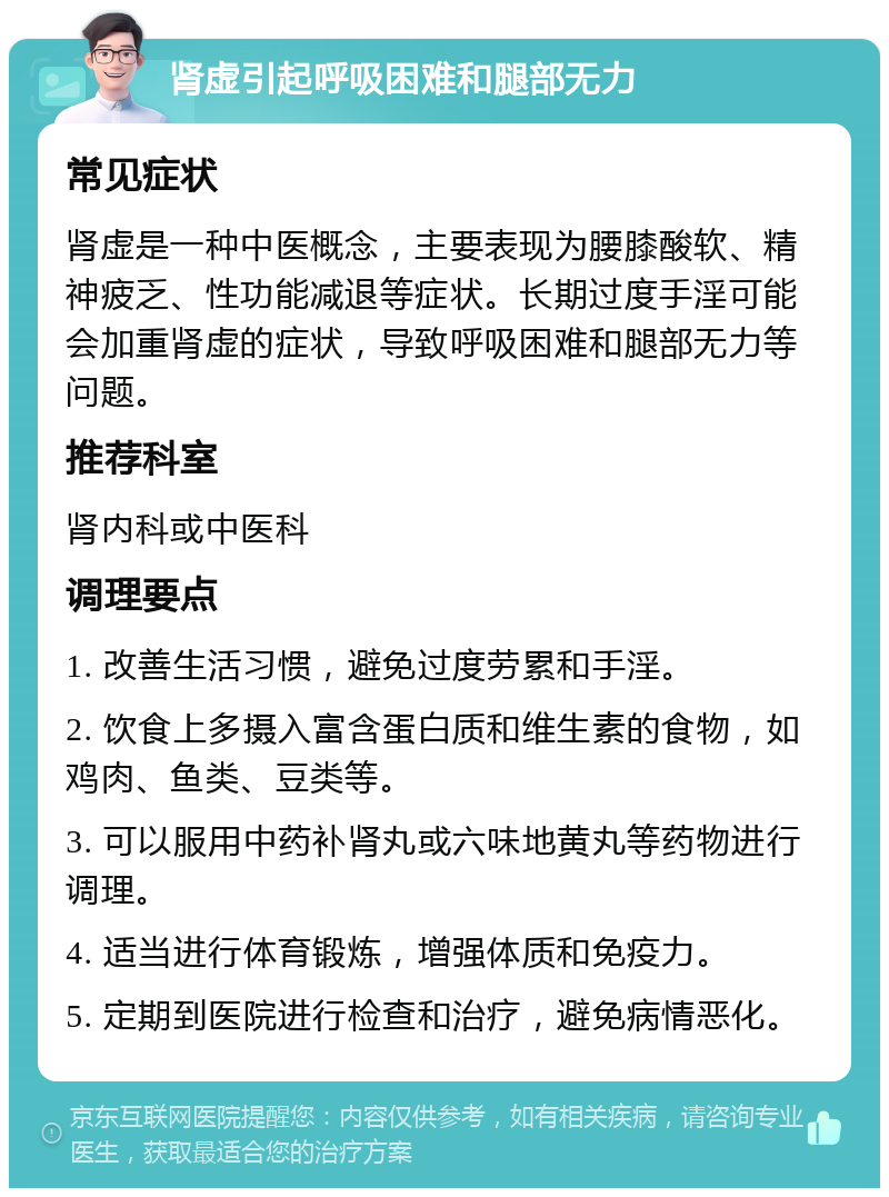 肾虚引起呼吸困难和腿部无力 常见症状 肾虚是一种中医概念，主要表现为腰膝酸软、精神疲乏、性功能减退等症状。长期过度手淫可能会加重肾虚的症状，导致呼吸困难和腿部无力等问题。 推荐科室 肾内科或中医科 调理要点 1. 改善生活习惯，避免过度劳累和手淫。 2. 饮食上多摄入富含蛋白质和维生素的食物，如鸡肉、鱼类、豆类等。 3. 可以服用中药补肾丸或六味地黄丸等药物进行调理。 4. 适当进行体育锻炼，增强体质和免疫力。 5. 定期到医院进行检查和治疗，避免病情恶化。