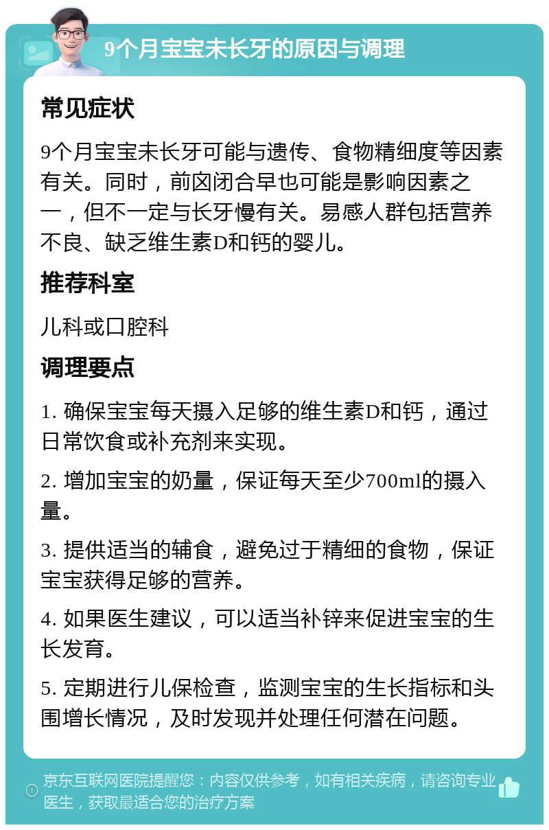 9个月宝宝未长牙的原因与调理 常见症状 9个月宝宝未长牙可能与遗传、食物精细度等因素有关。同时，前囟闭合早也可能是影响因素之一，但不一定与长牙慢有关。易感人群包括营养不良、缺乏维生素D和钙的婴儿。 推荐科室 儿科或口腔科 调理要点 1. 确保宝宝每天摄入足够的维生素D和钙，通过日常饮食或补充剂来实现。 2. 增加宝宝的奶量，保证每天至少700ml的摄入量。 3. 提供适当的辅食，避免过于精细的食物，保证宝宝获得足够的营养。 4. 如果医生建议，可以适当补锌来促进宝宝的生长发育。 5. 定期进行儿保检查，监测宝宝的生长指标和头围增长情况，及时发现并处理任何潜在问题。