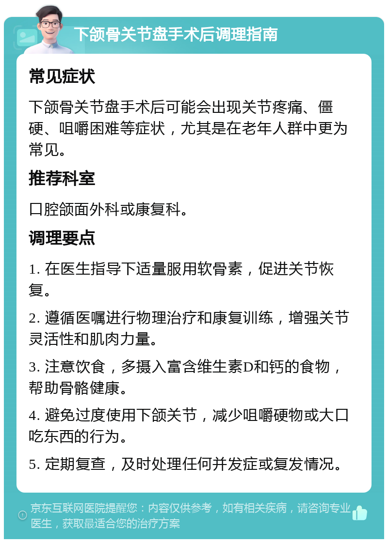 下颌骨关节盘手术后调理指南 常见症状 下颌骨关节盘手术后可能会出现关节疼痛、僵硬、咀嚼困难等症状，尤其是在老年人群中更为常见。 推荐科室 口腔颌面外科或康复科。 调理要点 1. 在医生指导下适量服用软骨素，促进关节恢复。 2. 遵循医嘱进行物理治疗和康复训练，增强关节灵活性和肌肉力量。 3. 注意饮食，多摄入富含维生素D和钙的食物，帮助骨骼健康。 4. 避免过度使用下颌关节，减少咀嚼硬物或大口吃东西的行为。 5. 定期复查，及时处理任何并发症或复发情况。