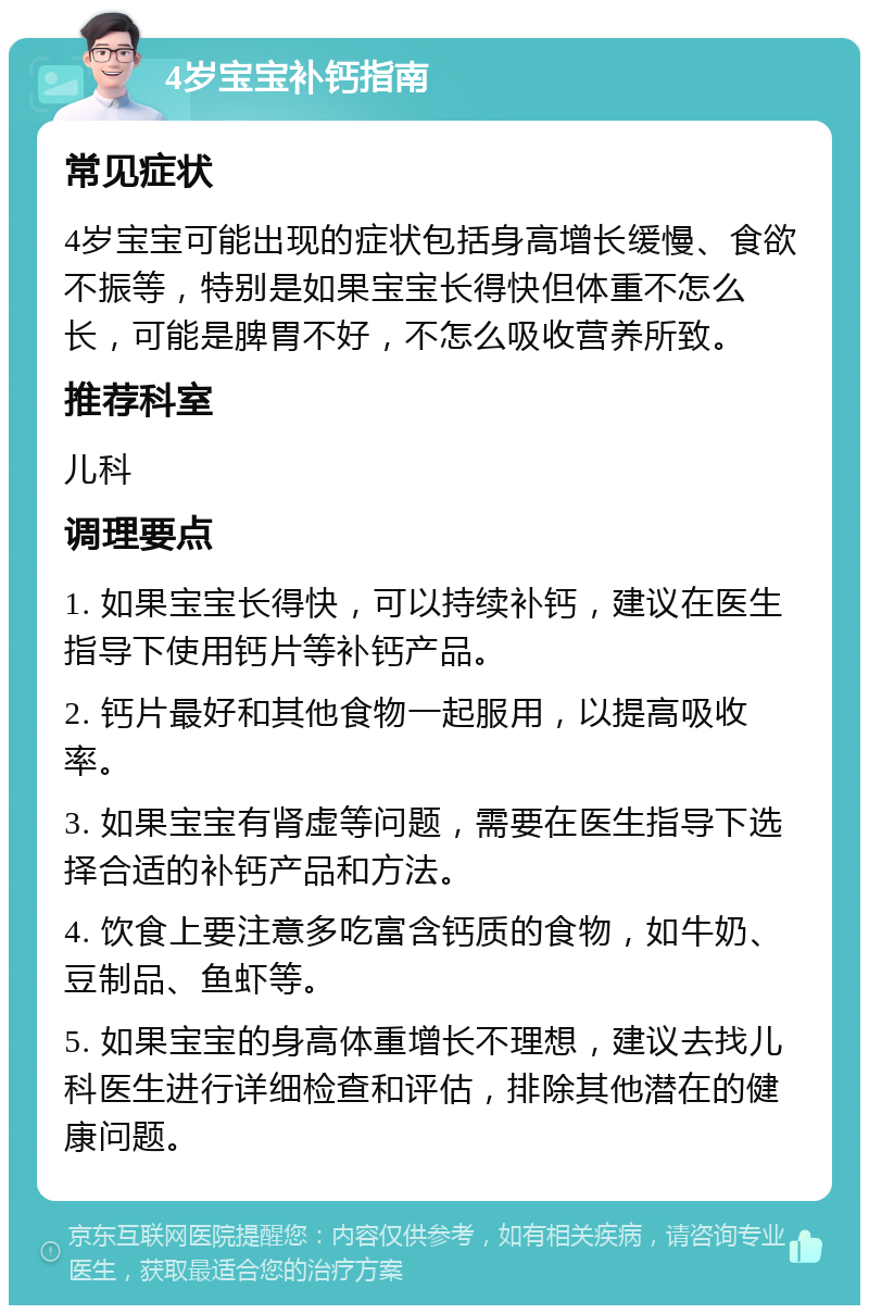 4岁宝宝补钙指南 常见症状 4岁宝宝可能出现的症状包括身高增长缓慢、食欲不振等，特别是如果宝宝长得快但体重不怎么长，可能是脾胃不好，不怎么吸收营养所致。 推荐科室 儿科 调理要点 1. 如果宝宝长得快，可以持续补钙，建议在医生指导下使用钙片等补钙产品。 2. 钙片最好和其他食物一起服用，以提高吸收率。 3. 如果宝宝有肾虚等问题，需要在医生指导下选择合适的补钙产品和方法。 4. 饮食上要注意多吃富含钙质的食物，如牛奶、豆制品、鱼虾等。 5. 如果宝宝的身高体重增长不理想，建议去找儿科医生进行详细检查和评估，排除其他潜在的健康问题。