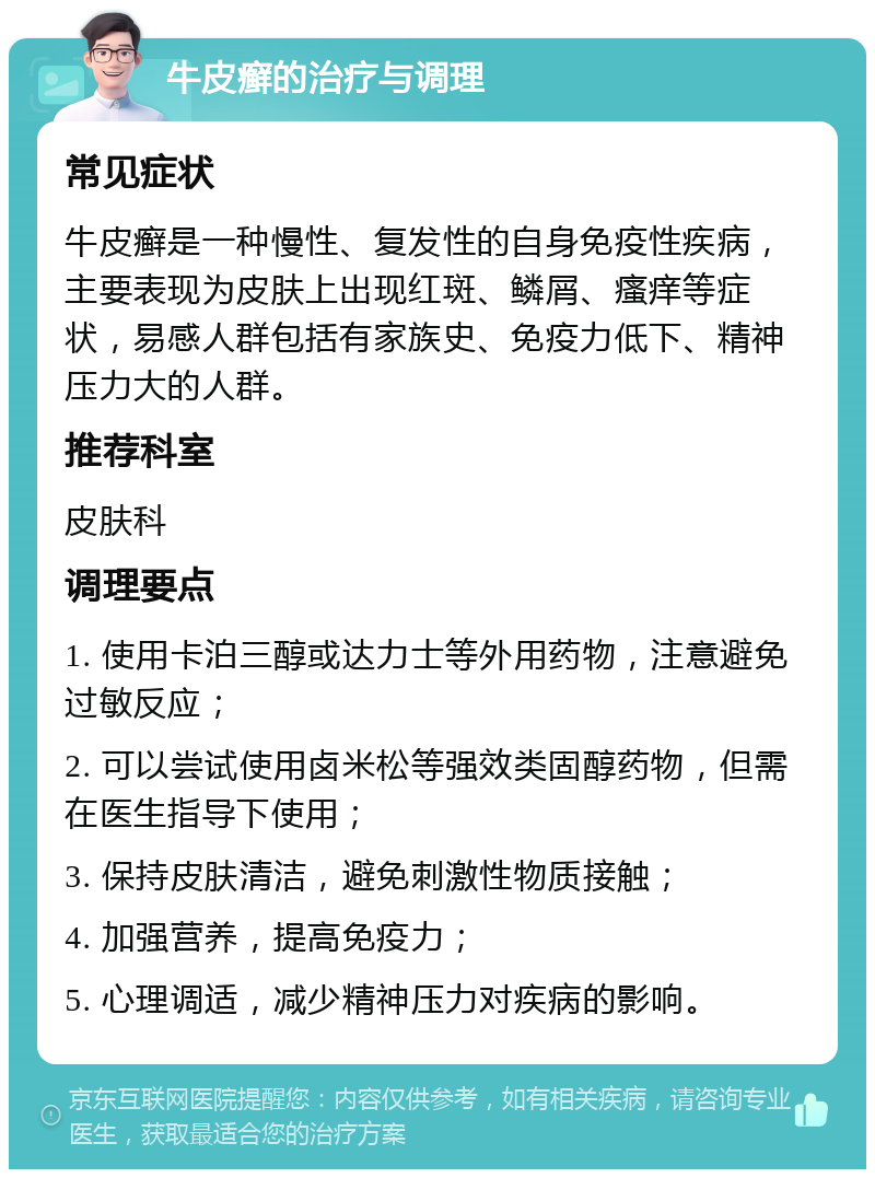 牛皮癣的治疗与调理 常见症状 牛皮癣是一种慢性、复发性的自身免疫性疾病，主要表现为皮肤上出现红斑、鳞屑、瘙痒等症状，易感人群包括有家族史、免疫力低下、精神压力大的人群。 推荐科室 皮肤科 调理要点 1. 使用卡泊三醇或达力士等外用药物，注意避免过敏反应； 2. 可以尝试使用卤米松等强效类固醇药物，但需在医生指导下使用； 3. 保持皮肤清洁，避免刺激性物质接触； 4. 加强营养，提高免疫力； 5. 心理调适，减少精神压力对疾病的影响。