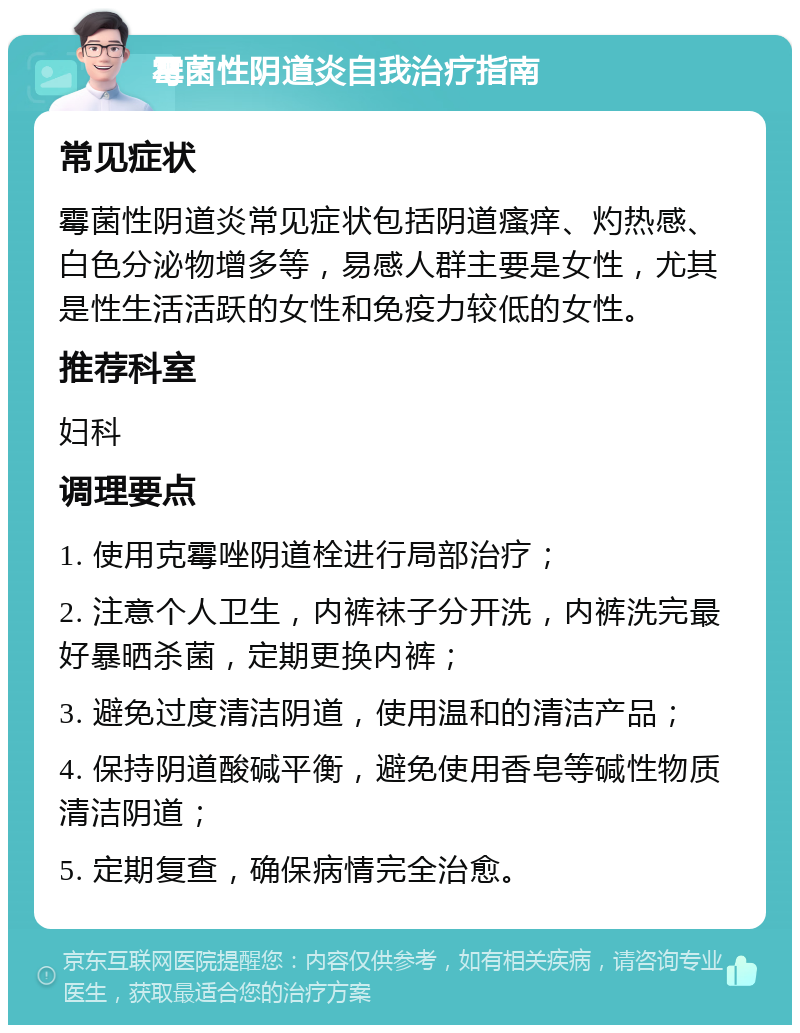 霉菌性阴道炎自我治疗指南 常见症状 霉菌性阴道炎常见症状包括阴道瘙痒、灼热感、白色分泌物增多等，易感人群主要是女性，尤其是性生活活跃的女性和免疫力较低的女性。 推荐科室 妇科 调理要点 1. 使用克霉唑阴道栓进行局部治疗； 2. 注意个人卫生，内裤袜子分开洗，内裤洗完最好暴晒杀菌，定期更换内裤； 3. 避免过度清洁阴道，使用温和的清洁产品； 4. 保持阴道酸碱平衡，避免使用香皂等碱性物质清洁阴道； 5. 定期复查，确保病情完全治愈。