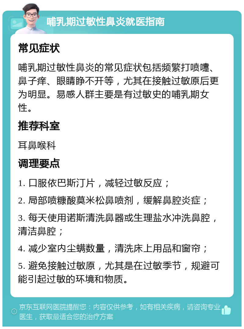 哺乳期过敏性鼻炎就医指南 常见症状 哺乳期过敏性鼻炎的常见症状包括频繁打喷嚏、鼻子痒、眼睛睁不开等，尤其在接触过敏原后更为明显。易感人群主要是有过敏史的哺乳期女性。 推荐科室 耳鼻喉科 调理要点 1. 口服依巴斯汀片，减轻过敏反应； 2. 局部喷糠酸莫米松鼻喷剂，缓解鼻腔炎症； 3. 每天使用诺斯清洗鼻器或生理盐水冲洗鼻腔，清洁鼻腔； 4. 减少室内尘螨数量，清洗床上用品和窗帘； 5. 避免接触过敏原，尤其是在过敏季节，规避可能引起过敏的环境和物质。