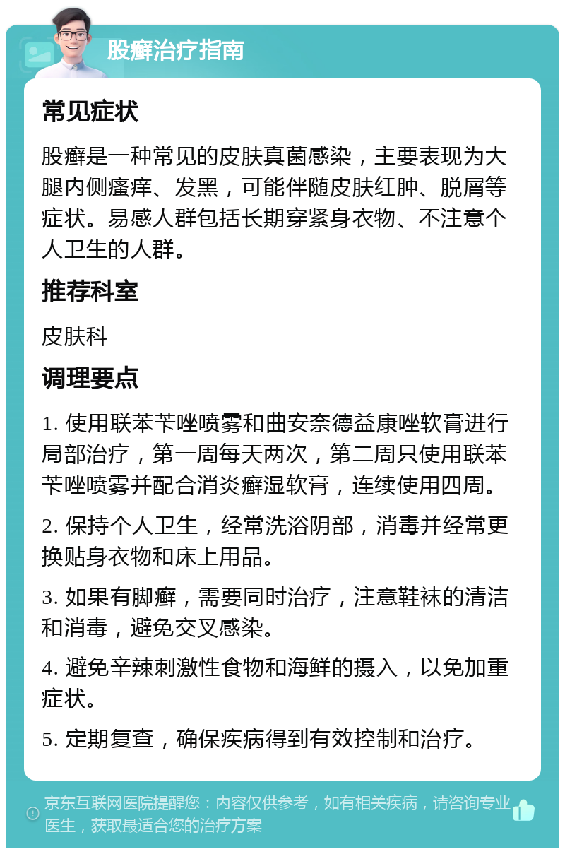 股癣治疗指南 常见症状 股癣是一种常见的皮肤真菌感染，主要表现为大腿内侧瘙痒、发黑，可能伴随皮肤红肿、脱屑等症状。易感人群包括长期穿紧身衣物、不注意个人卫生的人群。 推荐科室 皮肤科 调理要点 1. 使用联苯苄唑喷雾和曲安奈德益康唑软膏进行局部治疗，第一周每天两次，第二周只使用联苯苄唑喷雾并配合消炎癣湿软膏，连续使用四周。 2. 保持个人卫生，经常洗浴阴部，消毒并经常更换贴身衣物和床上用品。 3. 如果有脚癣，需要同时治疗，注意鞋袜的清洁和消毒，避免交叉感染。 4. 避免辛辣刺激性食物和海鲜的摄入，以免加重症状。 5. 定期复查，确保疾病得到有效控制和治疗。