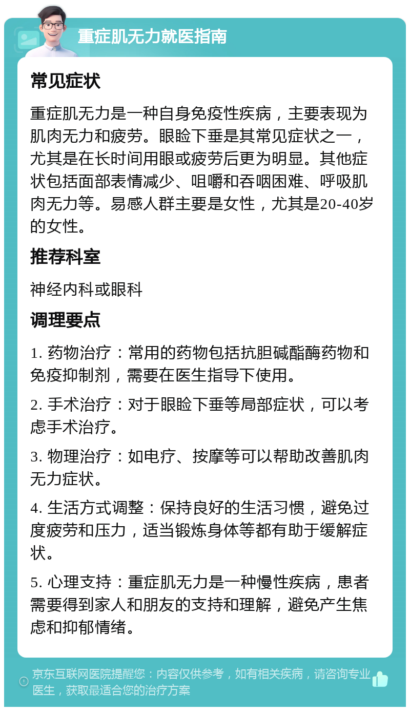 重症肌无力就医指南 常见症状 重症肌无力是一种自身免疫性疾病，主要表现为肌肉无力和疲劳。眼睑下垂是其常见症状之一，尤其是在长时间用眼或疲劳后更为明显。其他症状包括面部表情减少、咀嚼和吞咽困难、呼吸肌肉无力等。易感人群主要是女性，尤其是20-40岁的女性。 推荐科室 神经内科或眼科 调理要点 1. 药物治疗：常用的药物包括抗胆碱酯酶药物和免疫抑制剂，需要在医生指导下使用。 2. 手术治疗：对于眼睑下垂等局部症状，可以考虑手术治疗。 3. 物理治疗：如电疗、按摩等可以帮助改善肌肉无力症状。 4. 生活方式调整：保持良好的生活习惯，避免过度疲劳和压力，适当锻炼身体等都有助于缓解症状。 5. 心理支持：重症肌无力是一种慢性疾病，患者需要得到家人和朋友的支持和理解，避免产生焦虑和抑郁情绪。