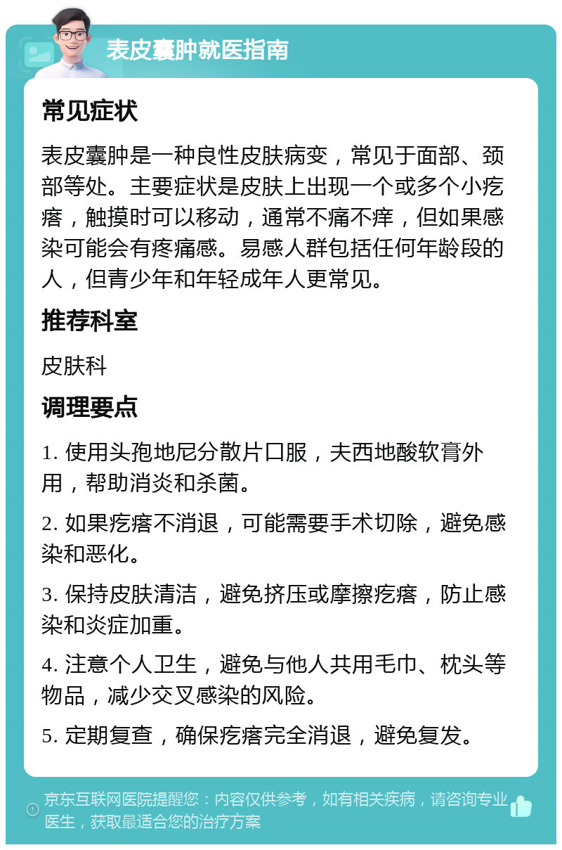 表皮囊肿就医指南 常见症状 表皮囊肿是一种良性皮肤病变，常见于面部、颈部等处。主要症状是皮肤上出现一个或多个小疙瘩，触摸时可以移动，通常不痛不痒，但如果感染可能会有疼痛感。易感人群包括任何年龄段的人，但青少年和年轻成年人更常见。 推荐科室 皮肤科 调理要点 1. 使用头孢地尼分散片口服，夫西地酸软膏外用，帮助消炎和杀菌。 2. 如果疙瘩不消退，可能需要手术切除，避免感染和恶化。 3. 保持皮肤清洁，避免挤压或摩擦疙瘩，防止感染和炎症加重。 4. 注意个人卫生，避免与他人共用毛巾、枕头等物品，减少交叉感染的风险。 5. 定期复查，确保疙瘩完全消退，避免复发。