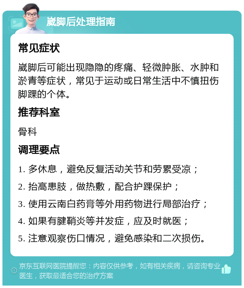 崴脚后处理指南 常见症状 崴脚后可能出现隐隐的疼痛、轻微肿胀、水肿和淤青等症状，常见于运动或日常生活中不慎扭伤脚踝的个体。 推荐科室 骨科 调理要点 1. 多休息，避免反复活动关节和劳累受凉； 2. 抬高患肢，做热敷，配合护踝保护； 3. 使用云南白药膏等外用药物进行局部治疗； 4. 如果有腱鞘炎等并发症，应及时就医； 5. 注意观察伤口情况，避免感染和二次损伤。