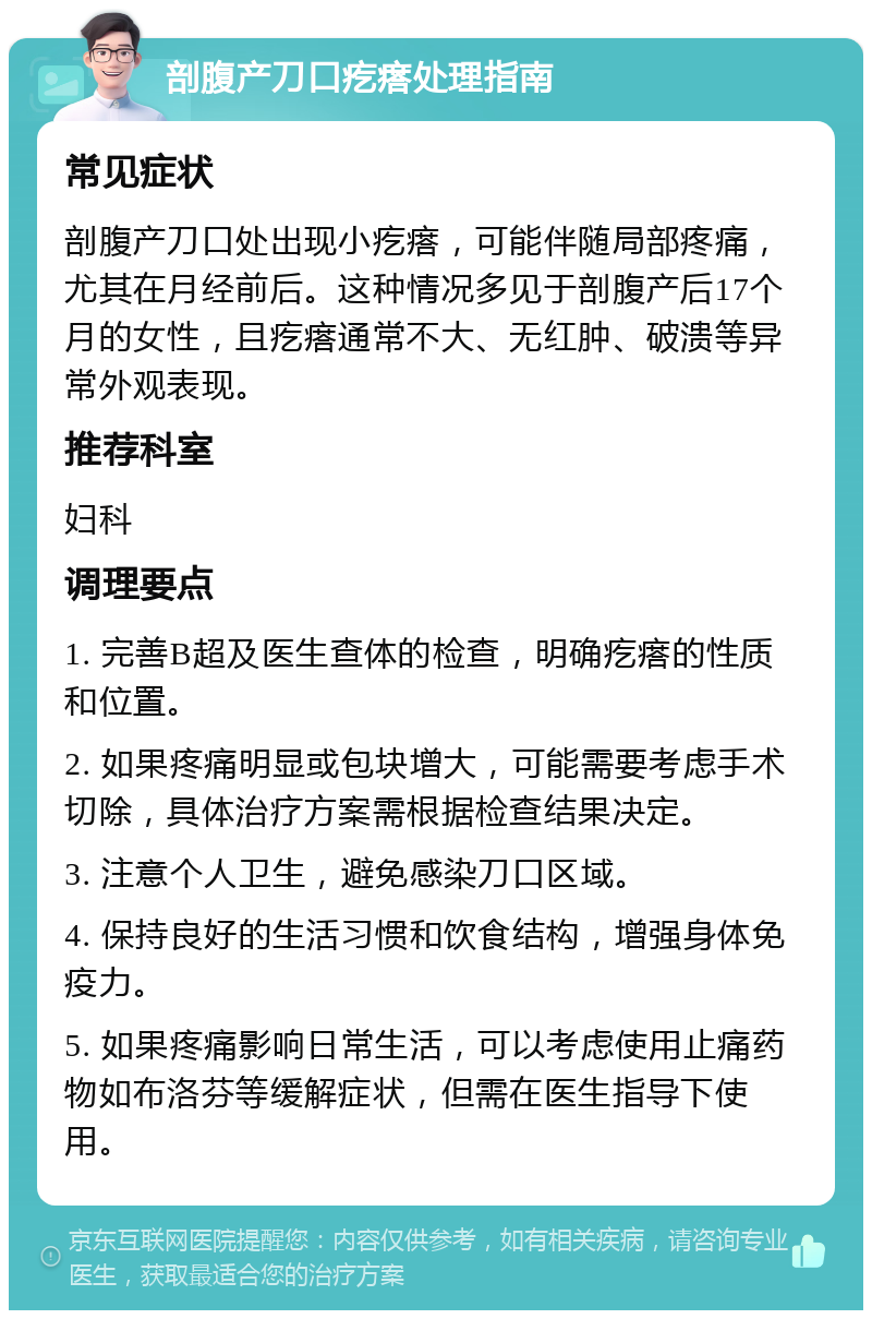 剖腹产刀口疙瘩处理指南 常见症状 剖腹产刀口处出现小疙瘩，可能伴随局部疼痛，尤其在月经前后。这种情况多见于剖腹产后17个月的女性，且疙瘩通常不大、无红肿、破溃等异常外观表现。 推荐科室 妇科 调理要点 1. 完善B超及医生查体的检查，明确疙瘩的性质和位置。 2. 如果疼痛明显或包块增大，可能需要考虑手术切除，具体治疗方案需根据检查结果决定。 3. 注意个人卫生，避免感染刀口区域。 4. 保持良好的生活习惯和饮食结构，增强身体免疫力。 5. 如果疼痛影响日常生活，可以考虑使用止痛药物如布洛芬等缓解症状，但需在医生指导下使用。