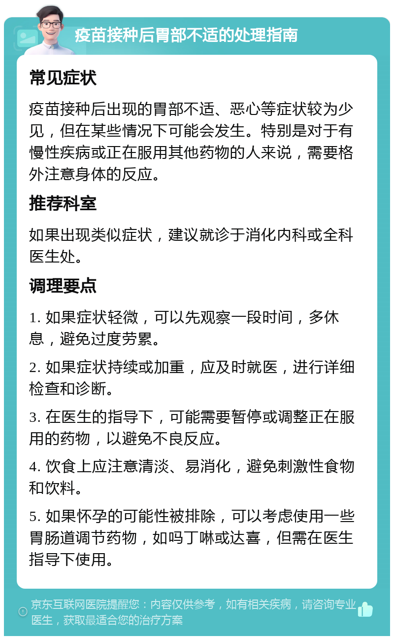 疫苗接种后胃部不适的处理指南 常见症状 疫苗接种后出现的胃部不适、恶心等症状较为少见，但在某些情况下可能会发生。特别是对于有慢性疾病或正在服用其他药物的人来说，需要格外注意身体的反应。 推荐科室 如果出现类似症状，建议就诊于消化内科或全科医生处。 调理要点 1. 如果症状轻微，可以先观察一段时间，多休息，避免过度劳累。 2. 如果症状持续或加重，应及时就医，进行详细检查和诊断。 3. 在医生的指导下，可能需要暂停或调整正在服用的药物，以避免不良反应。 4. 饮食上应注意清淡、易消化，避免刺激性食物和饮料。 5. 如果怀孕的可能性被排除，可以考虑使用一些胃肠道调节药物，如吗丁啉或达喜，但需在医生指导下使用。