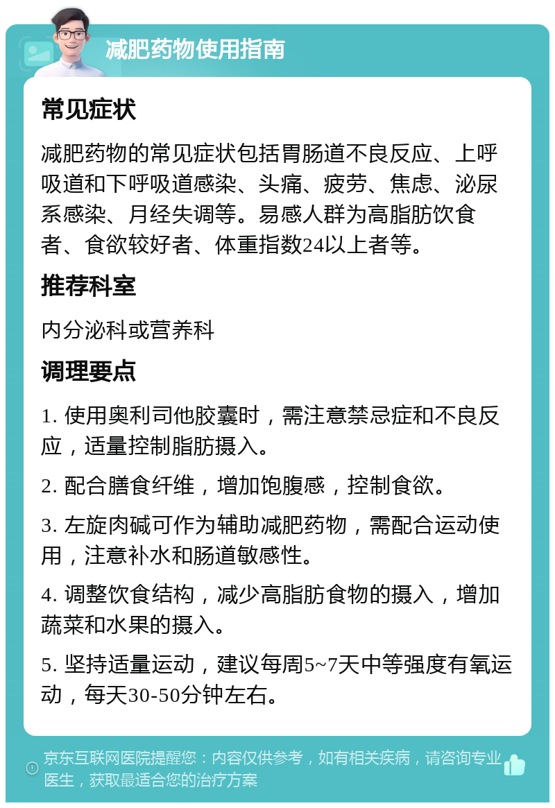 减肥药物使用指南 常见症状 减肥药物的常见症状包括胃肠道不良反应、上呼吸道和下呼吸道感染、头痛、疲劳、焦虑、泌尿系感染、月经失调等。易感人群为高脂肪饮食者、食欲较好者、体重指数24以上者等。 推荐科室 内分泌科或营养科 调理要点 1. 使用奥利司他胶囊时，需注意禁忌症和不良反应，适量控制脂肪摄入。 2. 配合膳食纤维，增加饱腹感，控制食欲。 3. 左旋肉碱可作为辅助减肥药物，需配合运动使用，注意补水和肠道敏感性。 4. 调整饮食结构，减少高脂肪食物的摄入，增加蔬菜和水果的摄入。 5. 坚持适量运动，建议每周5~7天中等强度有氧运动，每天30-50分钟左右。