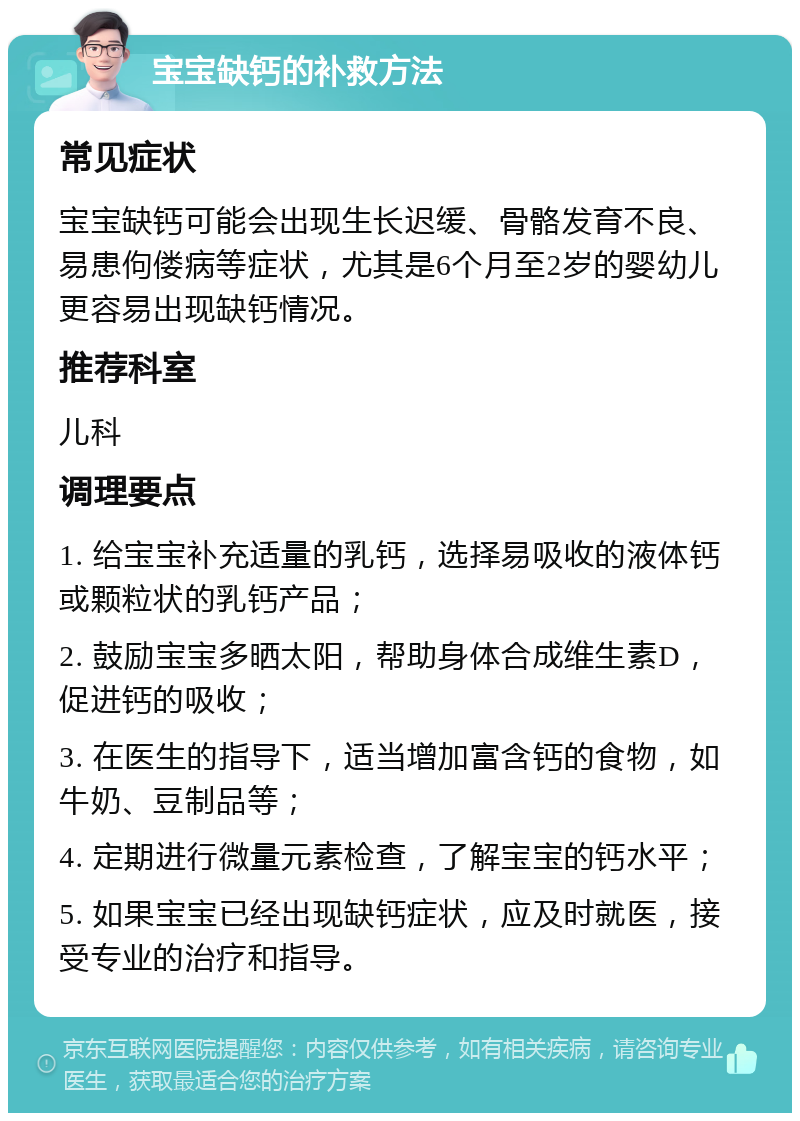 宝宝缺钙的补救方法 常见症状 宝宝缺钙可能会出现生长迟缓、骨骼发育不良、易患佝偻病等症状，尤其是6个月至2岁的婴幼儿更容易出现缺钙情况。 推荐科室 儿科 调理要点 1. 给宝宝补充适量的乳钙，选择易吸收的液体钙或颗粒状的乳钙产品； 2. 鼓励宝宝多晒太阳，帮助身体合成维生素D，促进钙的吸收； 3. 在医生的指导下，适当增加富含钙的食物，如牛奶、豆制品等； 4. 定期进行微量元素检查，了解宝宝的钙水平； 5. 如果宝宝已经出现缺钙症状，应及时就医，接受专业的治疗和指导。