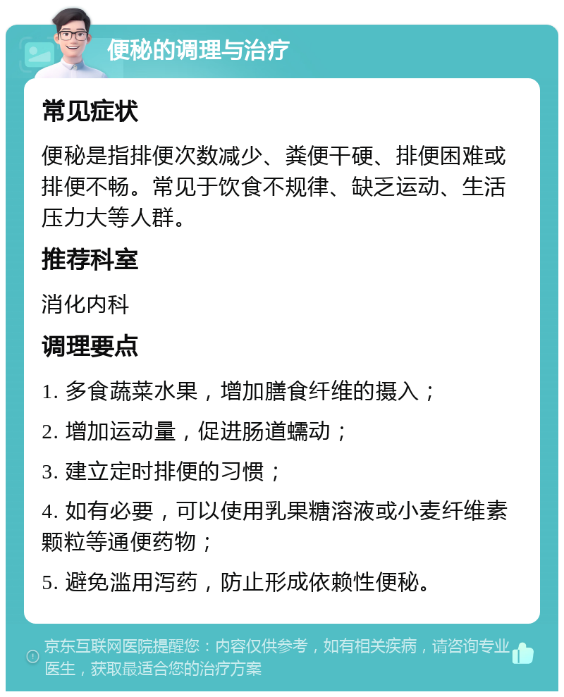 便秘的调理与治疗 常见症状 便秘是指排便次数减少、粪便干硬、排便困难或排便不畅。常见于饮食不规律、缺乏运动、生活压力大等人群。 推荐科室 消化内科 调理要点 1. 多食蔬菜水果，增加膳食纤维的摄入； 2. 增加运动量，促进肠道蠕动； 3. 建立定时排便的习惯； 4. 如有必要，可以使用乳果糖溶液或小麦纤维素颗粒等通便药物； 5. 避免滥用泻药，防止形成依赖性便秘。