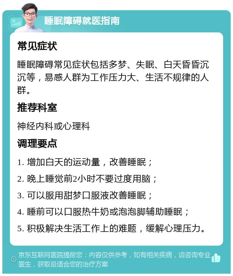 睡眠障碍就医指南 常见症状 睡眠障碍常见症状包括多梦、失眠、白天昏昏沉沉等，易感人群为工作压力大、生活不规律的人群。 推荐科室 神经内科或心理科 调理要点 1. 增加白天的运动量，改善睡眠； 2. 晚上睡觉前2小时不要过度用脑； 3. 可以服用甜梦口服液改善睡眠； 4. 睡前可以口服热牛奶或泡泡脚辅助睡眠； 5. 积极解决生活工作上的难题，缓解心理压力。