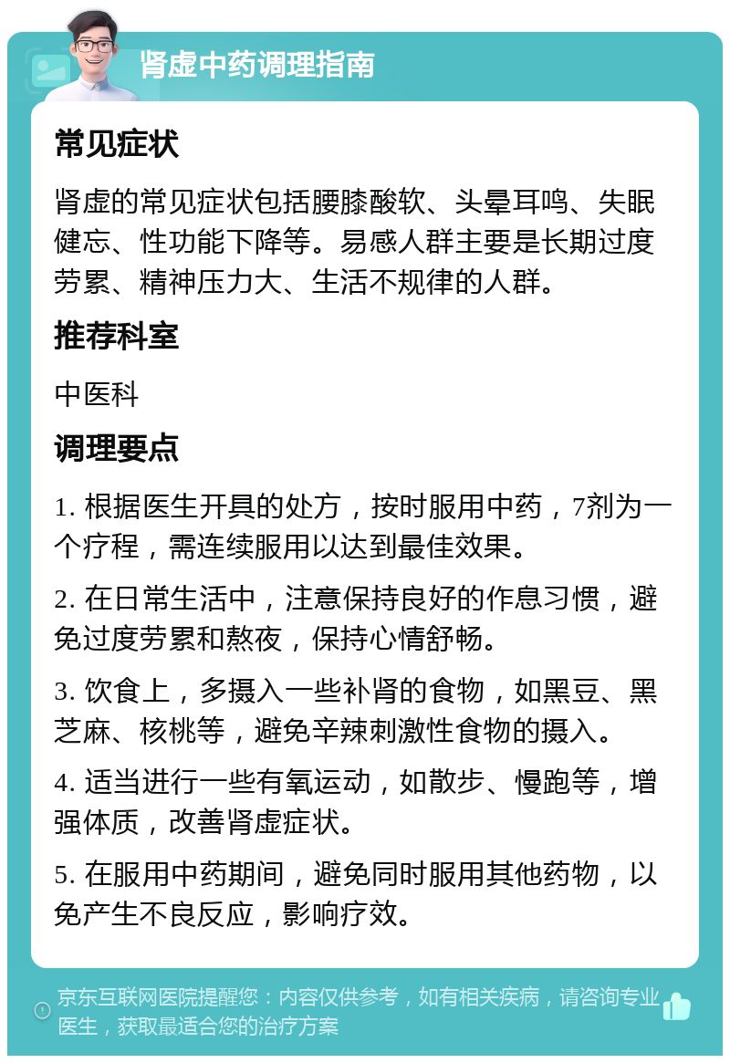 肾虚中药调理指南 常见症状 肾虚的常见症状包括腰膝酸软、头晕耳鸣、失眠健忘、性功能下降等。易感人群主要是长期过度劳累、精神压力大、生活不规律的人群。 推荐科室 中医科 调理要点 1. 根据医生开具的处方，按时服用中药，7剂为一个疗程，需连续服用以达到最佳效果。 2. 在日常生活中，注意保持良好的作息习惯，避免过度劳累和熬夜，保持心情舒畅。 3. 饮食上，多摄入一些补肾的食物，如黑豆、黑芝麻、核桃等，避免辛辣刺激性食物的摄入。 4. 适当进行一些有氧运动，如散步、慢跑等，增强体质，改善肾虚症状。 5. 在服用中药期间，避免同时服用其他药物，以免产生不良反应，影响疗效。