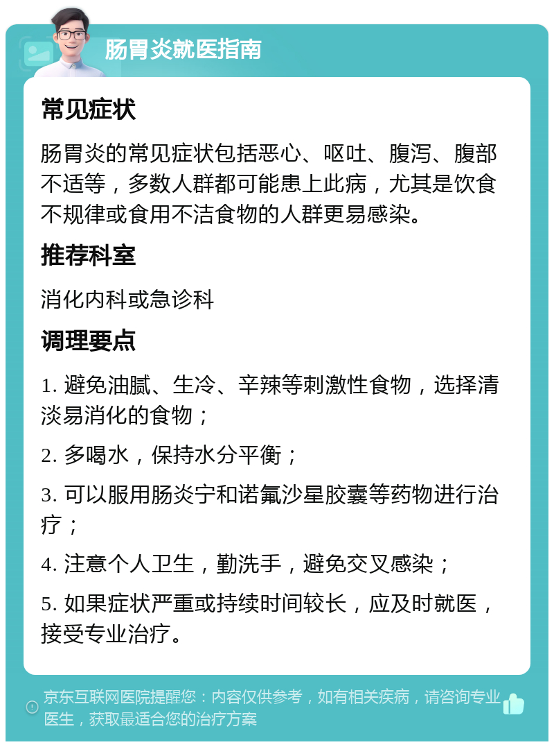 肠胃炎就医指南 常见症状 肠胃炎的常见症状包括恶心、呕吐、腹泻、腹部不适等，多数人群都可能患上此病，尤其是饮食不规律或食用不洁食物的人群更易感染。 推荐科室 消化内科或急诊科 调理要点 1. 避免油腻、生冷、辛辣等刺激性食物，选择清淡易消化的食物； 2. 多喝水，保持水分平衡； 3. 可以服用肠炎宁和诺氟沙星胶囊等药物进行治疗； 4. 注意个人卫生，勤洗手，避免交叉感染； 5. 如果症状严重或持续时间较长，应及时就医，接受专业治疗。