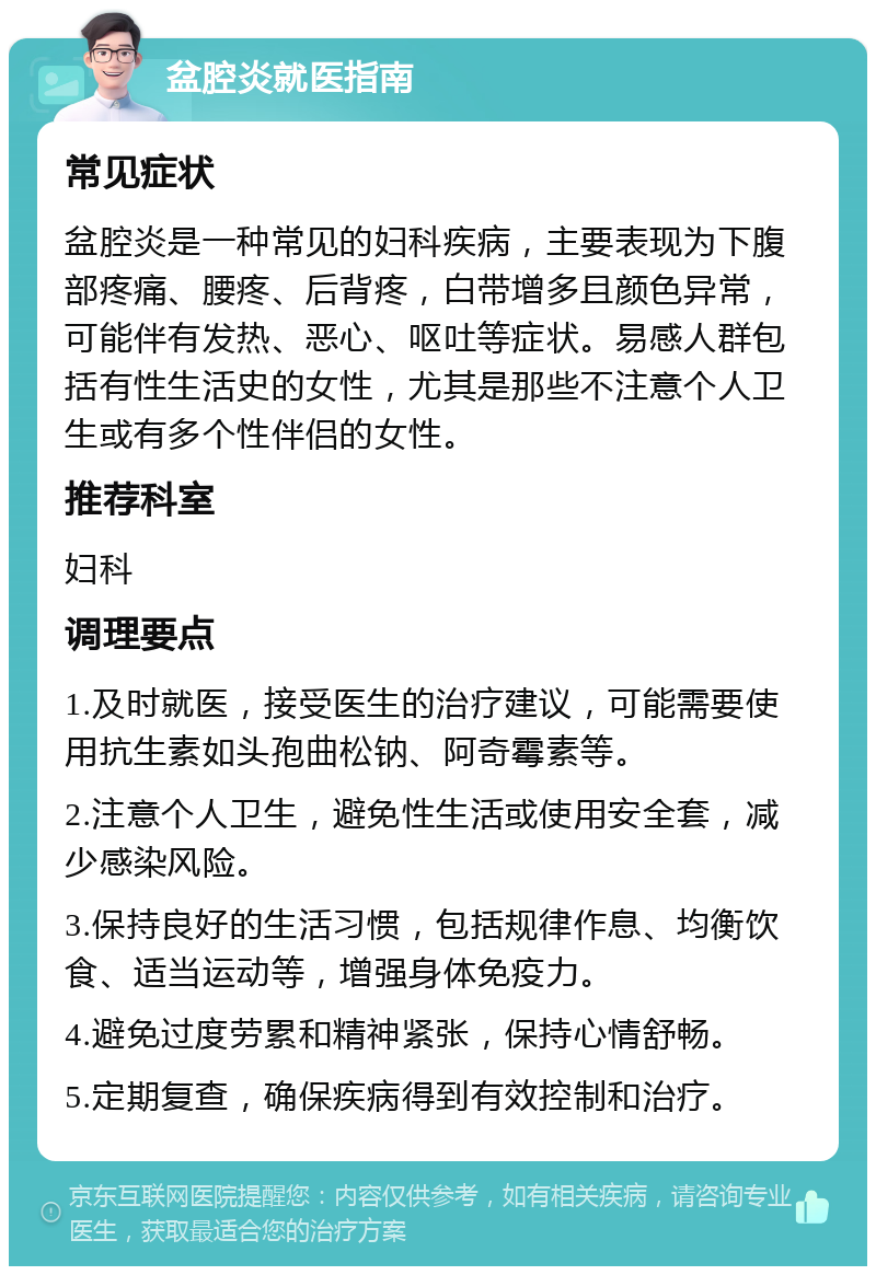 盆腔炎就医指南 常见症状 盆腔炎是一种常见的妇科疾病，主要表现为下腹部疼痛、腰疼、后背疼，白带增多且颜色异常，可能伴有发热、恶心、呕吐等症状。易感人群包括有性生活史的女性，尤其是那些不注意个人卫生或有多个性伴侣的女性。 推荐科室 妇科 调理要点 1.及时就医，接受医生的治疗建议，可能需要使用抗生素如头孢曲松钠、阿奇霉素等。 2.注意个人卫生，避免性生活或使用安全套，减少感染风险。 3.保持良好的生活习惯，包括规律作息、均衡饮食、适当运动等，增强身体免疫力。 4.避免过度劳累和精神紧张，保持心情舒畅。 5.定期复查，确保疾病得到有效控制和治疗。