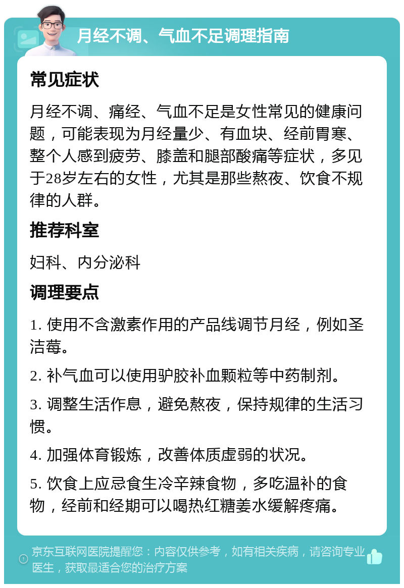 月经不调、气血不足调理指南 常见症状 月经不调、痛经、气血不足是女性常见的健康问题，可能表现为月经量少、有血块、经前胃寒、整个人感到疲劳、膝盖和腿部酸痛等症状，多见于28岁左右的女性，尤其是那些熬夜、饮食不规律的人群。 推荐科室 妇科、内分泌科 调理要点 1. 使用不含激素作用的产品线调节月经，例如圣洁莓。 2. 补气血可以使用驴胶补血颗粒等中药制剂。 3. 调整生活作息，避免熬夜，保持规律的生活习惯。 4. 加强体育锻炼，改善体质虚弱的状况。 5. 饮食上应忌食生冷辛辣食物，多吃温补的食物，经前和经期可以喝热红糖姜水缓解疼痛。