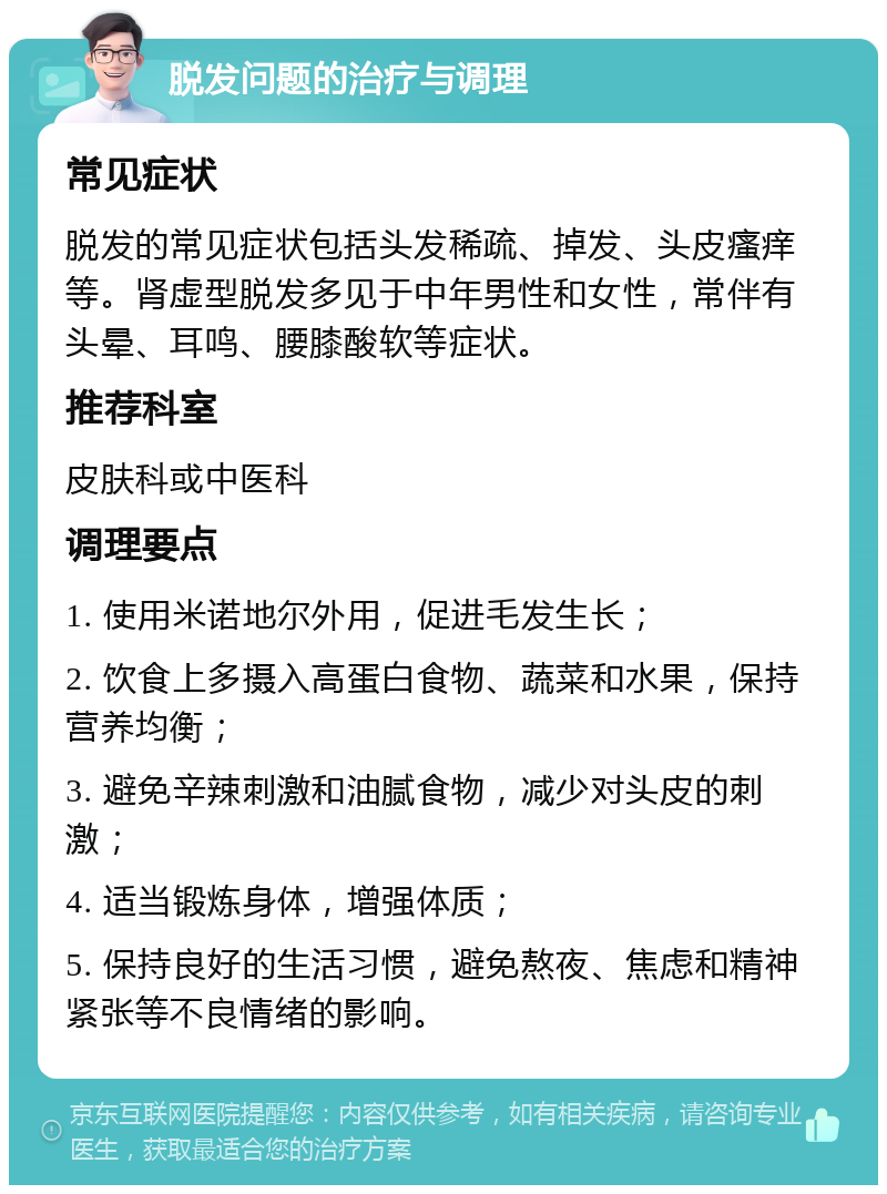 脱发问题的治疗与调理 常见症状 脱发的常见症状包括头发稀疏、掉发、头皮瘙痒等。肾虚型脱发多见于中年男性和女性，常伴有头晕、耳鸣、腰膝酸软等症状。 推荐科室 皮肤科或中医科 调理要点 1. 使用米诺地尔外用，促进毛发生长； 2. 饮食上多摄入高蛋白食物、蔬菜和水果，保持营养均衡； 3. 避免辛辣刺激和油腻食物，减少对头皮的刺激； 4. 适当锻炼身体，增强体质； 5. 保持良好的生活习惯，避免熬夜、焦虑和精神紧张等不良情绪的影响。