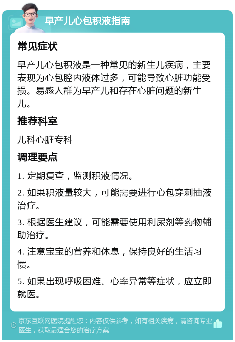 早产儿心包积液指南 常见症状 早产儿心包积液是一种常见的新生儿疾病，主要表现为心包腔内液体过多，可能导致心脏功能受损。易感人群为早产儿和存在心脏问题的新生儿。 推荐科室 儿科心脏专科 调理要点 1. 定期复查，监测积液情况。 2. 如果积液量较大，可能需要进行心包穿刺抽液治疗。 3. 根据医生建议，可能需要使用利尿剂等药物辅助治疗。 4. 注意宝宝的营养和休息，保持良好的生活习惯。 5. 如果出现呼吸困难、心率异常等症状，应立即就医。