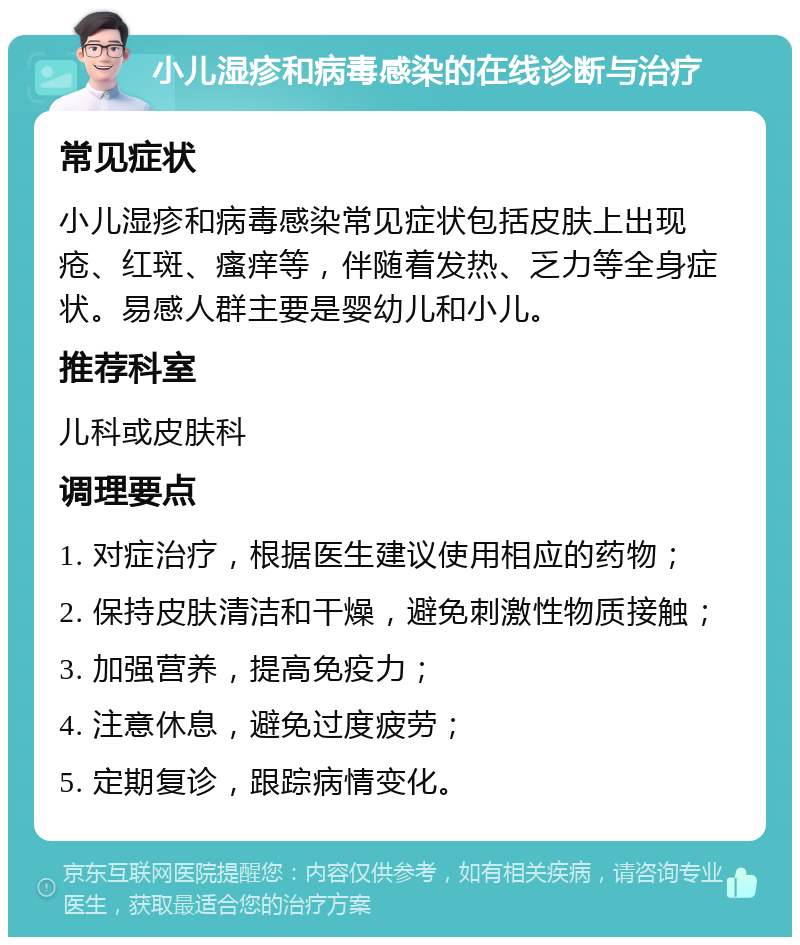 小儿湿疹和病毒感染的在线诊断与治疗 常见症状 小儿湿疹和病毒感染常见症状包括皮肤上出现疮、红斑、瘙痒等，伴随着发热、乏力等全身症状。易感人群主要是婴幼儿和小儿。 推荐科室 儿科或皮肤科 调理要点 1. 对症治疗，根据医生建议使用相应的药物； 2. 保持皮肤清洁和干燥，避免刺激性物质接触； 3. 加强营养，提高免疫力； 4. 注意休息，避免过度疲劳； 5. 定期复诊，跟踪病情变化。