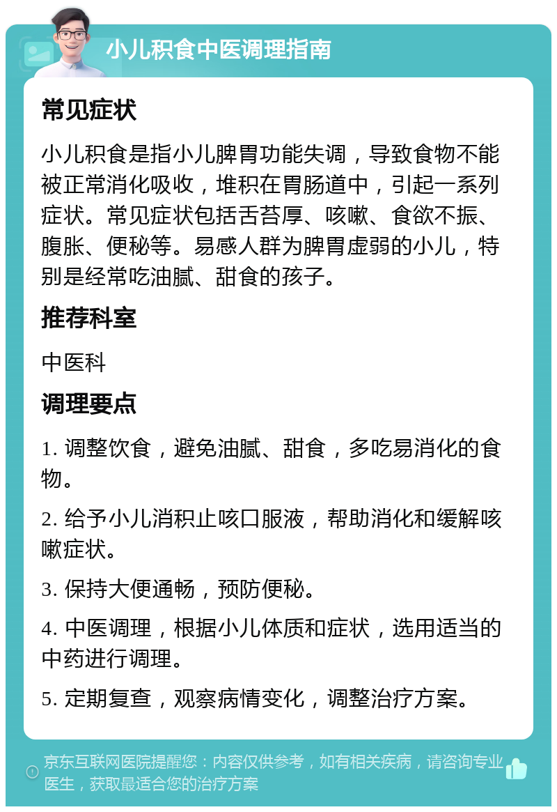 小儿积食中医调理指南 常见症状 小儿积食是指小儿脾胃功能失调，导致食物不能被正常消化吸收，堆积在胃肠道中，引起一系列症状。常见症状包括舌苔厚、咳嗽、食欲不振、腹胀、便秘等。易感人群为脾胃虚弱的小儿，特别是经常吃油腻、甜食的孩子。 推荐科室 中医科 调理要点 1. 调整饮食，避免油腻、甜食，多吃易消化的食物。 2. 给予小儿消积止咳口服液，帮助消化和缓解咳嗽症状。 3. 保持大便通畅，预防便秘。 4. 中医调理，根据小儿体质和症状，选用适当的中药进行调理。 5. 定期复查，观察病情变化，调整治疗方案。