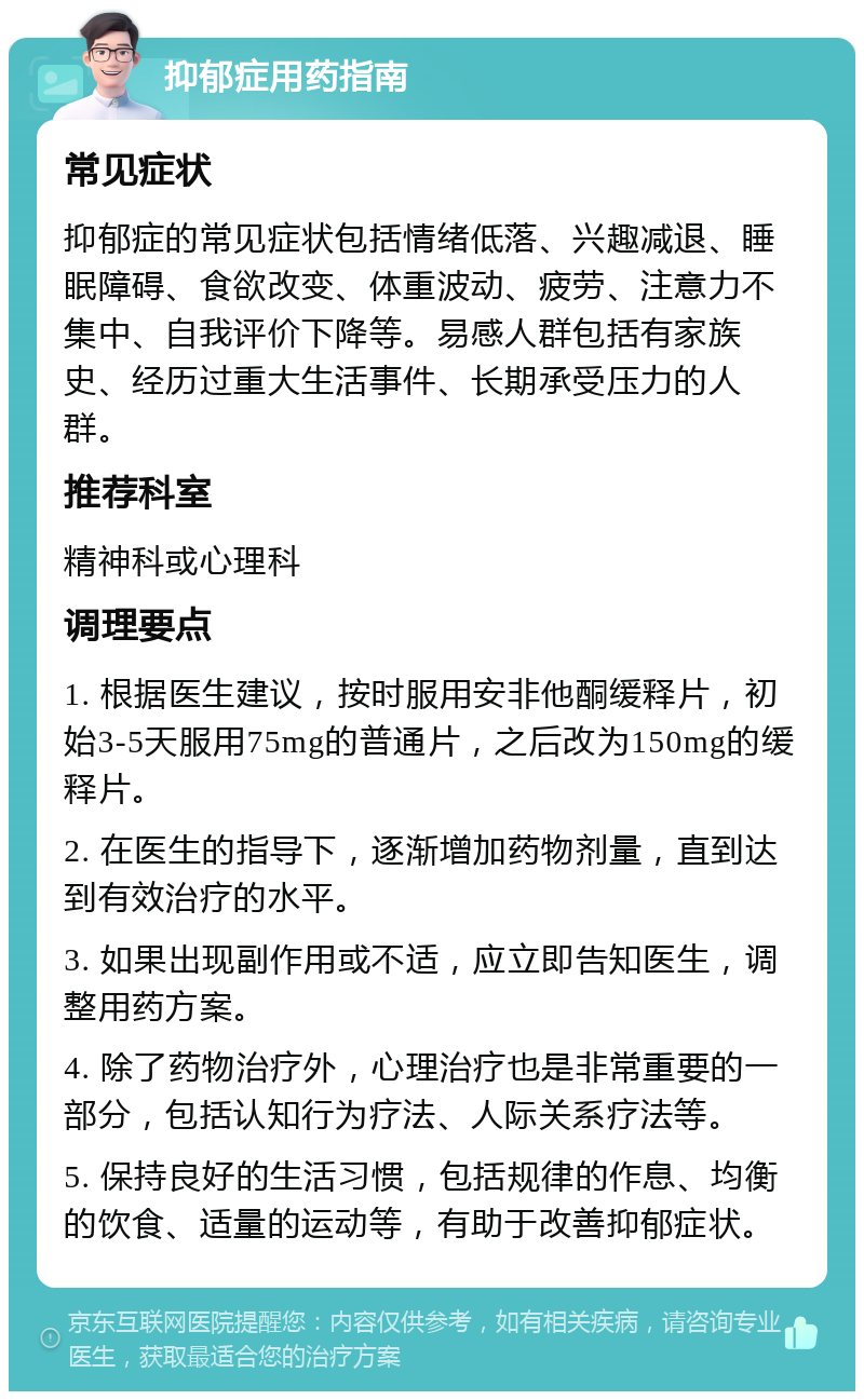 抑郁症用药指南 常见症状 抑郁症的常见症状包括情绪低落、兴趣减退、睡眠障碍、食欲改变、体重波动、疲劳、注意力不集中、自我评价下降等。易感人群包括有家族史、经历过重大生活事件、长期承受压力的人群。 推荐科室 精神科或心理科 调理要点 1. 根据医生建议，按时服用安非他酮缓释片，初始3-5天服用75mg的普通片，之后改为150mg的缓释片。 2. 在医生的指导下，逐渐增加药物剂量，直到达到有效治疗的水平。 3. 如果出现副作用或不适，应立即告知医生，调整用药方案。 4. 除了药物治疗外，心理治疗也是非常重要的一部分，包括认知行为疗法、人际关系疗法等。 5. 保持良好的生活习惯，包括规律的作息、均衡的饮食、适量的运动等，有助于改善抑郁症状。