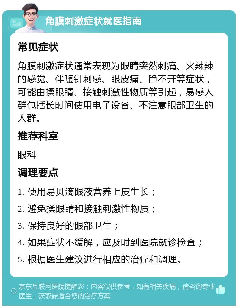 角膜刺激症状就医指南 常见症状 角膜刺激症状通常表现为眼睛突然刺痛、火辣辣的感觉、伴随针刺感、眼皮痛、睁不开等症状，可能由揉眼睛、接触刺激性物质等引起，易感人群包括长时间使用电子设备、不注意眼部卫生的人群。 推荐科室 眼科 调理要点 1. 使用易贝滴眼液营养上皮生长； 2. 避免揉眼睛和接触刺激性物质； 3. 保持良好的眼部卫生； 4. 如果症状不缓解，应及时到医院就诊检查； 5. 根据医生建议进行相应的治疗和调理。