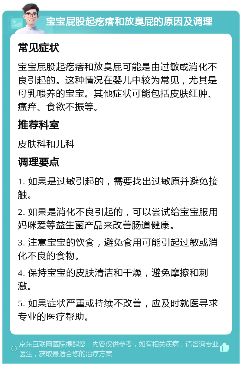 宝宝屁股起疙瘩和放臭屁的原因及调理 常见症状 宝宝屁股起疙瘩和放臭屁可能是由过敏或消化不良引起的。这种情况在婴儿中较为常见，尤其是母乳喂养的宝宝。其他症状可能包括皮肤红肿、瘙痒、食欲不振等。 推荐科室 皮肤科和儿科 调理要点 1. 如果是过敏引起的，需要找出过敏原并避免接触。 2. 如果是消化不良引起的，可以尝试给宝宝服用妈咪爱等益生菌产品来改善肠道健康。 3. 注意宝宝的饮食，避免食用可能引起过敏或消化不良的食物。 4. 保持宝宝的皮肤清洁和干燥，避免摩擦和刺激。 5. 如果症状严重或持续不改善，应及时就医寻求专业的医疗帮助。