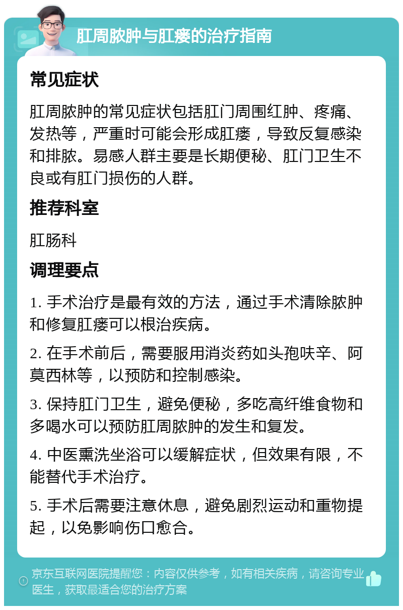 肛周脓肿与肛瘘的治疗指南 常见症状 肛周脓肿的常见症状包括肛门周围红肿、疼痛、发热等，严重时可能会形成肛瘘，导致反复感染和排脓。易感人群主要是长期便秘、肛门卫生不良或有肛门损伤的人群。 推荐科室 肛肠科 调理要点 1. 手术治疗是最有效的方法，通过手术清除脓肿和修复肛瘘可以根治疾病。 2. 在手术前后，需要服用消炎药如头孢呋辛、阿莫西林等，以预防和控制感染。 3. 保持肛门卫生，避免便秘，多吃高纤维食物和多喝水可以预防肛周脓肿的发生和复发。 4. 中医熏洗坐浴可以缓解症状，但效果有限，不能替代手术治疗。 5. 手术后需要注意休息，避免剧烈运动和重物提起，以免影响伤口愈合。