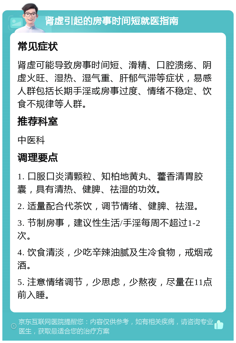 肾虚引起的房事时间短就医指南 常见症状 肾虚可能导致房事时间短、滑精、口腔溃疡、阴虚火旺、湿热、湿气重、肝郁气滞等症状，易感人群包括长期手淫或房事过度、情绪不稳定、饮食不规律等人群。 推荐科室 中医科 调理要点 1. 口服口炎清颗粒、知柏地黄丸、藿香清胃胶囊，具有清热、健脾、祛湿的功效。 2. 适量配合代茶饮，调节情绪、健脾、祛湿。 3. 节制房事，建议性生活/手淫每周不超过1-2次。 4. 饮食清淡，少吃辛辣油腻及生冷食物，戒烟戒酒。 5. 注意情绪调节，少思虑，少熬夜，尽量在11点前入睡。