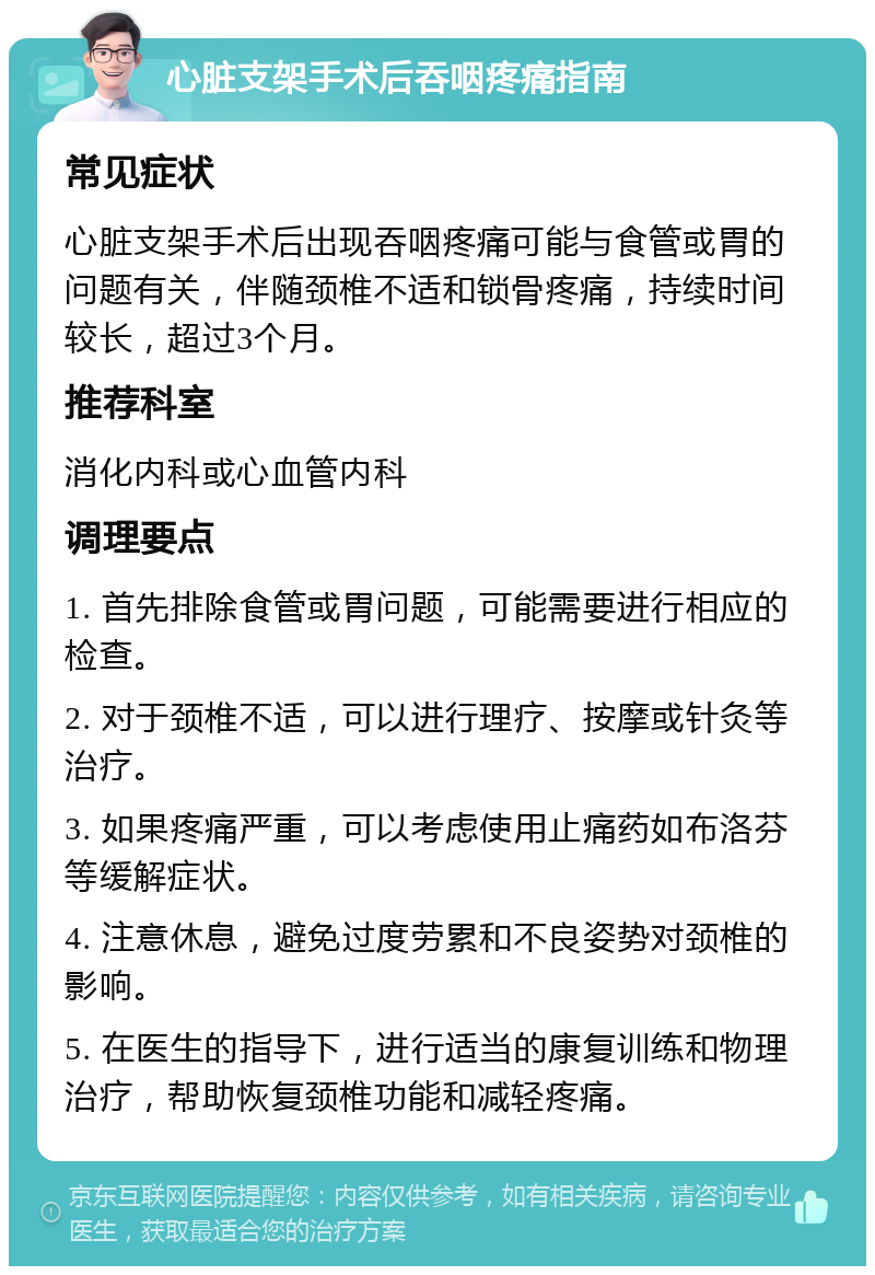 心脏支架手术后吞咽疼痛指南 常见症状 心脏支架手术后出现吞咽疼痛可能与食管或胃的问题有关，伴随颈椎不适和锁骨疼痛，持续时间较长，超过3个月。 推荐科室 消化内科或心血管内科 调理要点 1. 首先排除食管或胃问题，可能需要进行相应的检查。 2. 对于颈椎不适，可以进行理疗、按摩或针灸等治疗。 3. 如果疼痛严重，可以考虑使用止痛药如布洛芬等缓解症状。 4. 注意休息，避免过度劳累和不良姿势对颈椎的影响。 5. 在医生的指导下，进行适当的康复训练和物理治疗，帮助恢复颈椎功能和减轻疼痛。