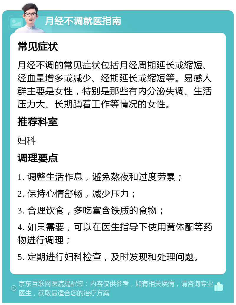 月经不调就医指南 常见症状 月经不调的常见症状包括月经周期延长或缩短、经血量增多或减少、经期延长或缩短等。易感人群主要是女性，特别是那些有内分泌失调、生活压力大、长期蹲着工作等情况的女性。 推荐科室 妇科 调理要点 1. 调整生活作息，避免熬夜和过度劳累； 2. 保持心情舒畅，减少压力； 3. 合理饮食，多吃富含铁质的食物； 4. 如果需要，可以在医生指导下使用黄体酮等药物进行调理； 5. 定期进行妇科检查，及时发现和处理问题。