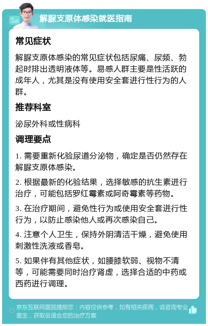 解脲支原体感染就医指南 常见症状 解脲支原体感染的常见症状包括尿痛、尿频、勃起时排出透明液体等。易感人群主要是性活跃的成年人，尤其是没有使用安全套进行性行为的人群。 推荐科室 泌尿外科或性病科 调理要点 1. 需要重新化验尿道分泌物，确定是否仍然存在解脲支原体感染。 2. 根据最新的化验结果，选择敏感的抗生素进行治疗，可能包括罗红霉素或阿奇霉素等药物。 3. 在治疗期间，避免性行为或使用安全套进行性行为，以防止感染他人或再次感染自己。 4. 注意个人卫生，保持外阴清洁干燥，避免使用刺激性洗液或香皂。 5. 如果伴有其他症状，如腰膝软弱、视物不清等，可能需要同时治疗肾虚，选择合适的中药或西药进行调理。