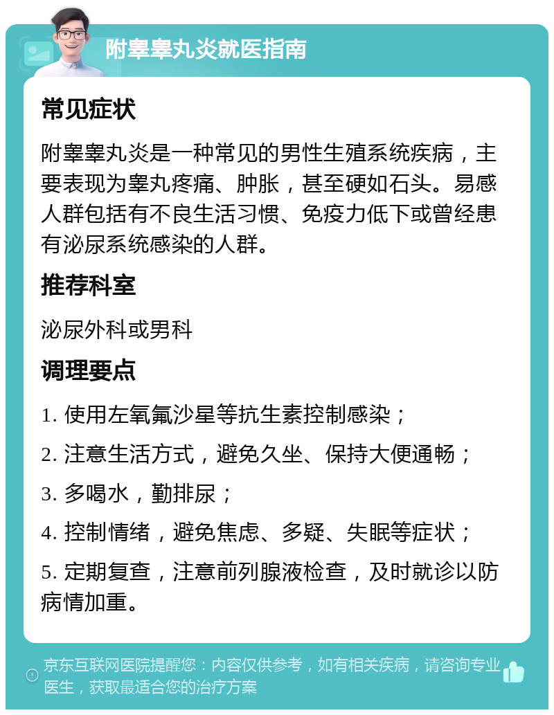 附睾睾丸炎就医指南 常见症状 附睾睾丸炎是一种常见的男性生殖系统疾病，主要表现为睾丸疼痛、肿胀，甚至硬如石头。易感人群包括有不良生活习惯、免疫力低下或曾经患有泌尿系统感染的人群。 推荐科室 泌尿外科或男科 调理要点 1. 使用左氧氟沙星等抗生素控制感染； 2. 注意生活方式，避免久坐、保持大便通畅； 3. 多喝水，勤排尿； 4. 控制情绪，避免焦虑、多疑、失眠等症状； 5. 定期复查，注意前列腺液检查，及时就诊以防病情加重。