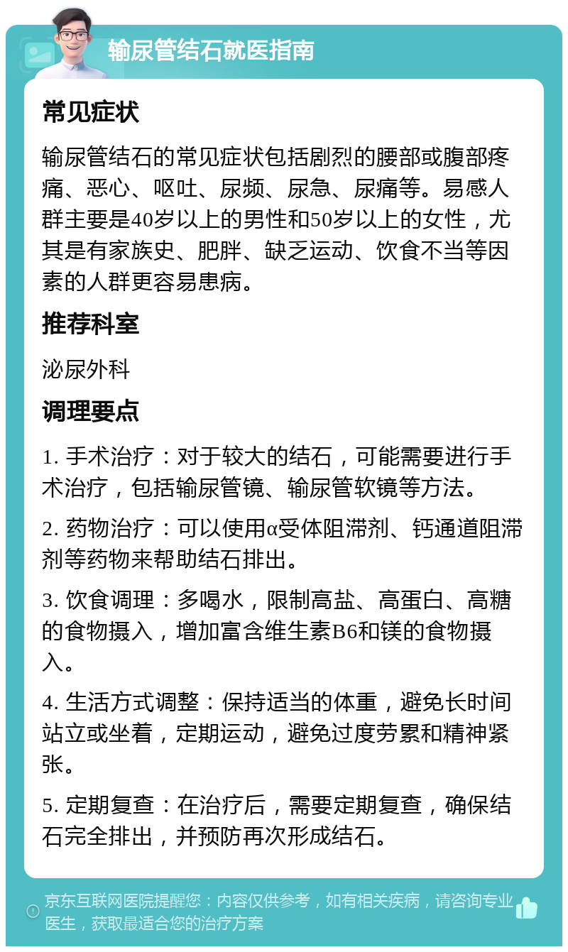 输尿管结石就医指南 常见症状 输尿管结石的常见症状包括剧烈的腰部或腹部疼痛、恶心、呕吐、尿频、尿急、尿痛等。易感人群主要是40岁以上的男性和50岁以上的女性，尤其是有家族史、肥胖、缺乏运动、饮食不当等因素的人群更容易患病。 推荐科室 泌尿外科 调理要点 1. 手术治疗：对于较大的结石，可能需要进行手术治疗，包括输尿管镜、输尿管软镜等方法。 2. 药物治疗：可以使用α受体阻滞剂、钙通道阻滞剂等药物来帮助结石排出。 3. 饮食调理：多喝水，限制高盐、高蛋白、高糖的食物摄入，增加富含维生素B6和镁的食物摄入。 4. 生活方式调整：保持适当的体重，避免长时间站立或坐着，定期运动，避免过度劳累和精神紧张。 5. 定期复查：在治疗后，需要定期复查，确保结石完全排出，并预防再次形成结石。