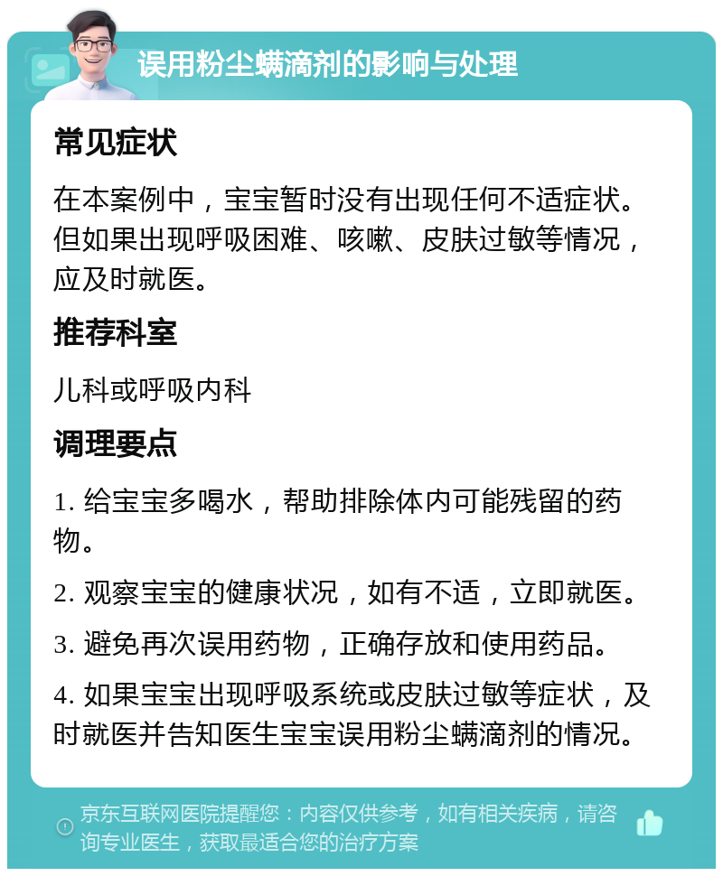 误用粉尘螨滴剂的影响与处理 常见症状 在本案例中，宝宝暂时没有出现任何不适症状。但如果出现呼吸困难、咳嗽、皮肤过敏等情况，应及时就医。 推荐科室 儿科或呼吸内科 调理要点 1. 给宝宝多喝水，帮助排除体内可能残留的药物。 2. 观察宝宝的健康状况，如有不适，立即就医。 3. 避免再次误用药物，正确存放和使用药品。 4. 如果宝宝出现呼吸系统或皮肤过敏等症状，及时就医并告知医生宝宝误用粉尘螨滴剂的情况。